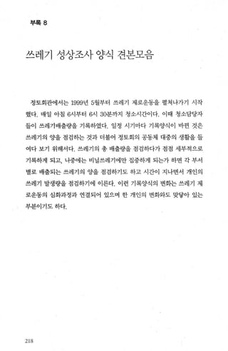 부록 8
쓰레기 성상조사 양식 견본모음
정토회관에서는 1999년 5월부터 쓰레기 제로운동을 펼쳐나가기 시작
했다. 매일 아침 6시부터 6시 30분까지 청소시간이다. 이때 청소담당자
들이 쓰레기배출량을 기록하였다. 일정 시기마다 기록양식이 바뀐 것은
쓰레기의 Ocf을 점검하는 것과 더불어 정토회의 공동체 대중의 생활을 들
여다 보기 위해서다. 쓰레기의 총 배출량을 점검하다가 점점 세부적으로
기록하게 되고， 나중에는 비닐쓰레기에만 집중하게 되는가 하면 각 부서
별로 배출되는 쓰레기의 Ocf을 점검하기도 하고 시간이 지나면서 개인의
쓰레기 발생량을 점검하기에 이른다. 이런 기록양식의 변회는 쓰레기 제
로운동의 심화과정과 연결되어 있으며 한 개인의 변화와도 맞닿아 있는
부분이기도하다.
218
 