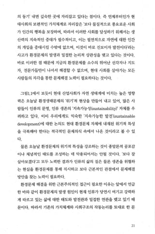 의 동기’ 내면 깊숙한 곳에 자리잡고 있다는 점이다. 즉 언제부터인가 현
대사회의 보편적인 가치체계로 자리잡은 ’보다 물질적으로 풍요로운 사회
가 인간의 행복을 보장하며 따라서 이러한 사회를 달성하기 위해서는 생
산력의 지속적인 증대가 필수적이고 이는 필연적으로 자연에 대한 인간
의 개입을 증대시킬 수밖에 없으며 이것이 바로 진보이자 발전이다’라는
사고가 환경문제의 발생과 밀접한 논리적 상관성을 맺고 있다는 것이다.
바로 이러한 점 때문에 지금의 환경문제를 소수의 뛰어난 선각자나 지도
자， 전문가들만이 나서서 해결할 수 없으며， 현대 사회를 살아가는 모든
사람들의 자각을통한문제해결 노력이 필요하다는 것이다.
그림1. 1에서 보듯이 현대 산업사회가 자연 생태계에 미치는 높은 영향
력은 오늘날 환경생태문제의 ’위기’적 현상을 만들어 내고 있어， 많은 사
람들이 인류의 문명， 인류 생존의 ’지속가능성 (sustainabi1ity)’ 자제를 우
려하고 있다. 이미 우리에게도 익숙한 ’지속가능한 발전’(sustainable
development)에 대한 논의도 현대 환경문제 자체에 내재된 위기적 특성
을 극복해야 한다는 적극적인 문제의식 속에서 나옹 것이라고 볼 수 있
다.
물론오늘날환경문제의 위기적 특성을강조하는 것이 종말론적 공포감
이나 체념적인 태도를 조성하는 데 악용되어서는 안될 것이다. ’보다 잘
살아보겠다’고 모두 노력한 결과가 인류의 삶의 질은 물론 생존을 위협하
는 현실을 환경문제를 통해 직시하고 보다 근본적인 관점에서 문제해결
방안을 찾는 노력이 필요하다.
환경문제 해결을 위한 근본주의적인 접근이 필요한 이유는 앞에서 언급
한 바와 같이 환경문제의 발생 원인이 현재 인류가 당연시 여기고 강력하
게 따르고 있는 삶에 대한 태도와 발전관과 밀접한 연관을 맺고 있기 때
문이다. 따라서 기존의 가치체계와 사회구조의 작동논리를 토대로 한 문
21
 