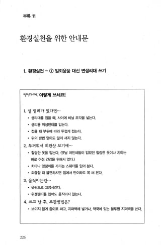 부록 11
환경실천을위한안내문
1. 환경실천 -(j) 일회용품 대신 면생리대 쓰기
I71AFιIt.κ 이렇게 쓰세요!
1. 셀 염려가 있다면...
• 생리대를 접을 때， 사이에 비닐 조각을 넣는다.
• 생리용 위생팬티를 입는다.
• 접을 때 부위에 따라 두껍게 접는다
• 위의 방법 없이도 많이 새지 않는다
2. 두꺼워서 외관상 보기에 .. .
• 헐렁한 옷을 입는다. (옛날 여인네들이 입었던 헐렁한 옷이나 치마는
바로 여성 건강을 위해서 였다J
• 치마나 엉덩이를 가리는 스웨터를 입어 본다.
• 외출할 때 불편하시면 집에서 만이라도 꼭 써 본다.
3. 움직이는건 ...
• 옷핀으로 고정시킨다.
• 위생팬티를 입어도 움직이지 않는다.
4. 쓰고 난 후， 보관방법은?
• 보이지 않게 종이로 싸고， 지퍼백에 넣거나 의댁에 있는 불투명 지퍼백을 쓴다.
226
 