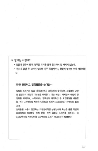 5. 빨래는 어떻게?
• 찬물에 행구어 뻔다. 혈액은 뜨거운 물에 응고되어 잘 빠지지 않는다.
• 생리가 끝난 후 모아서 삶으면 아주 위생적이다. 햇볕에 말리면 더욱 깨뭇해진
다.
잠깐 편하려고 일회용품을 쓴다면...
일회용 쓰레기는 일일 1 ， 035톤(연간 38만톤)01 발생되며， 재활용이 곤란
한 합성수지 재질이 대부분을 차지한다. 이는 매립시 썩지않아 매립지 안
정화를 저해하며， 소각시에는 맹독성의 다이옥신 등 오염물질을 배출한
다 연간 4천억원의 자원이 낭비되고 쓰레기 처리비만도 1 천억원이 들어
간다.
일회용품 사용의 일상화는 자원낭비적인 생활양식의 확산은 물론 국민의
환경의식에 악영항을 가져 온다. 연간 일회용 쓰레기를 처리하는 데
3.952억원의 자원낭비와 278억원의 쓰레기 처리비용이 발생한다
227’
 