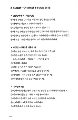 2. 환경실천 -@ 정토회관내 환경실천 안내문
• 공양ξ뻐|서 식사하는 방법
@먹기 전에는감사하는마음으로공양게송을합니다.
@감λ}하는마음으로소중히 먹습니다.
@ 음식을 먹을 만큼만 덜어서 남기지 않습니다.
@다먹은후에는접시에 물을부어 김치로닦아깨끗이 행구어 먹습니다.
@설거지는 3번합니다. (밀가루 · 자연세제 물-→행굳물@→행꿈물@)
@ 다 씻은 그릇은 마른 행주로 닦아 처음 자리에 둡니다.
• 화장실 · 샤워실을 이용할 때
@ 물은 항상 받아쓰고， 물을 틀어 놓고 쓰지 않습니다
@ 한번 사용한 물은 모아서 2번 이상 씁니다.
(예 : 세수하기 • 빨래하기 • 변기에 붓기)
@양치컵을씁니다.
@모든물건은자기 자리가있습니다.
@ 면도기나 칫솔은 일회용품을 쓰지 않습니다.
@ 헤어삼푸， 바디삼푸를 쓰지 않고 비누만 씁니다.
@ 여자화장실에서는 면생리대를 씁니다.
• 사무실에서는
@ 빌려쓰신 물건은 돌려 주셨나요? 물건은 본래 제자리가 있습니다.
@ 사용하지 않는 전기제품 코드를 뽑아주세요
@ 종이조각은 책상 옆에 마련한 큰 봉투에 모아주세요.
@ 스테이플러 대신 클립을 이용합니다.
@ 화장지 대신 걸레를 준비해 씁니다.
2었‘
 