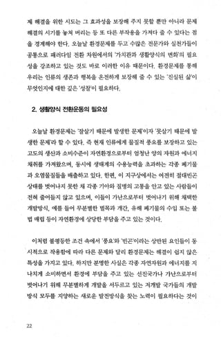 제 해결을 위한 시도는 그 효과성을 보장해 주지 못할 뿐만 아니라 문제
해결의 시기를 놓쳐 버리는 등 또 다른 부작용을 가져다 줄 수 있다는 점
을 경계해야 한다. 오늘날 환경문제를 두고 수많은 전문가와 실천가들이
공통으로 패러다임 전환 차원에서의 ’가치관과 생활양식의 변화’의 필요
성을 강조하고 있는 것도 바로 이러한 이유 때문이다. 환경문제를 통해
우리는 인류의 생존과 행복을 온전하게 보장해 줄 수 있는 ’진실된 삶’이
무엇인지에 대한 깊은 ’성찰’이 펼요하다.
2. 생활양식 전환운동의 필요성
오늘날 환경문제는 ’잘살기 때문에 발생한 문제’이자 ’못살기 때문에 발
생한 문제’라 할 수 있다. 즉 현재 인류에게 물질적 풍요를 보장하고 있는
고도의 생산과 소비수준이 자연환경으로부터 엄청난 양의 자원과 에너지
채취를 가져왔으며， 동시에 생태계의 수용능력을 초과하는 각종 폐기물
과 오염물질들을 배출하고 있다. 한편 이 지구상에서는 여전히 절대빈곤
상태를 벗어나지 못한 채 각종 기아와 질병의 고통을 안고 있는 사람들이
전혀 줄어들지 않고 있으며 이들이 가난으로부터 벗어나기 위해 채택한
개발방식， 예를 들어 무분별한 벌목과 개간， 유해 폐기물의 수입 또는 불
법 매립 등이 자연환경에 상당한 부담을 주고 있는 것이다.
이처럼 불평등한 조건 속에서 ’풍요’와 ’빈곤’이라는 상반된 요인들이 동
시적으로 작용함에 따라 다른 문제와 달리 환경문제는 해결이 쉽지 않은
특성을 가지고 있다. 하지만 분명한 사실은 각종 자연자원과 에너지를 지
나치게 소비하면서 환경에 부담을 주고 있는 선진국가나 가난으로부터
벗어나기 위해 무분별하게 개발을 서두르고 있는 저개발 국가들의 개발
방식 모두를 지양하는 새로운 발전방식을 찾는 노력이 필요하다는 것이
22
 