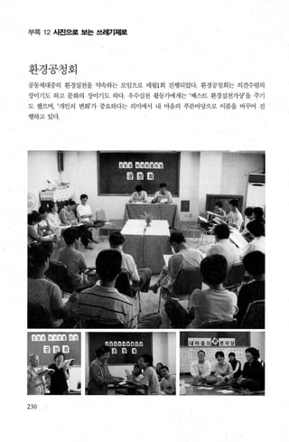 부록 12 사진으로 보는 쓰레기제로
환경공청회
공동체대중의 환경실천을 약속히는 모임으로 매월l회 진행되었다. 환경공청회는 의견수렴의
장이기도 하고 문화의 장이기도 하다. 우수실천 활동가에게는 ‘베스트 환경실천가상’을 주기
도 했으며， ‘개인의 변화’가 중요하다는 의미에서 내 마음의 푸른마당으로 이름을 바그fL01 진
행하고있다
230
 