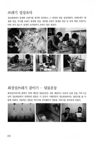 쓰레기 성상조사
정토회관에서 발생한 쓰레기를 철저히 분리하고 그 종류와 양을 점검하였다. 전체쓰레기 발
생량 점검， 부서별 쓰레기 발생량 점검， 개인별 쓰레기 발생량 점검 등 내가 버린 쓰레기는
어떤 것이 있는지 상세히 조사하면서 쓰레기 양은 줄었다.
화징실쓰레기 줄0171 - 뒷물운동
화장실쓰레기를 없애기 위해 제안된 뒷물운동은 처음 제안되고 토론과 실천 등을 거쳐 1년
넘어 정토회관에서 정착하게 되었다. 이 운동이 시행되면서 정토회관에서는 화장지를 볼 수
없게 되었다. 처음에는 뒷물용 바가지를 준비했다가 뒷물용 샤워기를 설치하게 되었다.
232
 