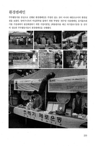 환경캠페인
주부활동가를 중심으로 진행된 환경캠페인은 주장만 있는 것이 아니라 대안으로서의 환경실
천을 보였다. 장비구니속의 비닐봉투를 없애기 위한 투명망 ·빙수망 사용캠페인， 음식물쓰레
기를 가정내에서 완전해결하기 위한 지렁이분양; 1회용컵사용 대신 자기컵쓰기운동 동 전국
의 정토회 주부활동가들이 환경캠페인을 진행했다.
233
 