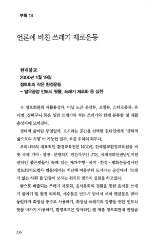 부록 13
언론에 비친 쓰레기 제로운동
현대불교
2000년 1 월 19일
정토회의작은환경운동
- 발우공양 인도식 뒷물， 쓰레기 저l로화 등 실천
o 정토회관의 재활용상자. 비닐 노끈 옷감류， 고철류， 스티로폼류， 유
리병 ，장바구니 등은 일반 쓰레기와 썩는 쓰레기와 함께 분류합 및 재활
용상자에모아진다.
생태적 삶이란 무엇일까. 도시라는 공간을 선택한 현대인에게 ‘생태적
삶으로의 지향 이 가능한 걸까. 요즘 우리의 화두다.
우리나라의 대표적인 환경교육전문 NGO인 한국불교환경교육원을 비
롯 국제 기아 · 질병 · 문맹퇴치 민간기구인 JTS 국제평화인권난민지원
센터인 좋은벗들이 속해 있는 재가수행 · 복지 · 환경 · 평화운동결사인
정토회(지도법사 법륜)에서는 지난해 여름부터 도시라는 공간에서 ‘쓰레
기 없는 사회’ 를 만들어 보자는 취지로 몇가지 실험을 하고있다.
밖으로 배출되는 쓰레기 제로화 음식문화의 전환을 통한 음식물 쓰레
기 줄이기 및 완전 퇴비화 세수물은 반드시 받아서 쓰며 행궁물은 받아
놓았다가 화장실 중수로 사용하기 화장실 쓰레기의 감량을 위한 인도식
뒷물 바가지 이용하기， 환경호르몬 덩어리인 캔 제품 정토회관내 반입금
236
 