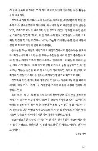 지 등을 정토회 회원들이 먼저 실천 해보고 남에게 권하자는 작은 환경운
동이그것이다.
정토회의 생태적 생활은 오전 4시 30분 새벽예불， 6시 30분까지 아침 청
소에 이은 발우공양부터 실천된다. 욕심내지 않고 먹을만큼 밥과 반찬을
담고， 고추가루 하나도 남겨서는 안될 정도로 깨끗이 발우를 비우면 음식
물 쓰레기는 당연히 ‘제로’ . 다만 하루 세끼 합쳐 150명분의 식사에 소요
되는 반찬을 만드는 과정에서 나오는 7kg의 쓰레기는 용인 밭에 파묻어
썩힌 후 퇴비로 만들어 밭에 다시 뿌린다.
음식물을 먹는 과정과 마찬가지로 배설과정에서도 환경수칙은 유효하
다. 화장실에서 대 · 소변을 본 후에는 수돗물을 내리지 않고 중수통에 모
아 둔 물을 사용함으로써 한번에 수세식 변기에서 소비되는 12리터의 물
을 거의 쓰지 않는다. 특히 인도식 뒷물 바가지 이용을 권장하고 있다. 잘
모르는 사람은 질겁을 하고 혐오스럽게 생각하지만 의외로 위생적이고
화장지가 안들어 쓰레기를 줄이는 획기적인 방법으로 떠오르고 있다.
정토회의 이런 환경친화적 생활공간 만들기는 지난해 3월 개원 때부터
시작된 매일 가스 · 전기 · 물 사용량과 쓰레기 배출량 점검과 연계돼 시
행되고있다.
특히 부산 · 대구 · 대전 등 6개 도시의 정토법당은 물론 문경 정토수련
원에서는 완전한 무공해 배수시스템을 만들어 운영하고 있다. 오수의 자
연정화를 통한 맑은 히수 배출， 인분을 이용해 짓는 유기 농법， 이러한 유
기 농산물로 만든 반찬을 발우공양으로 먹기 등 물 한방울도 아끼는 생태
시스템 구축을 위해 아기자기한 아이디어를 실천하고 있다.
불교환경교육원 김일복 간사는 “이런 작은 환경운동이 불교단체는 물
론 불자 가정으로 확산되면 ‘심청정 국토청정’ 은 저절로 이뤄질 것”이라
고말했다.
김재경 기자
3‘ 37
 