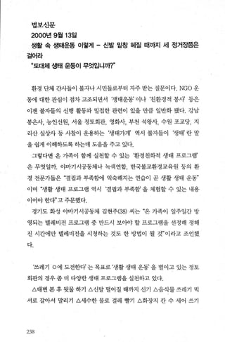 법보신문
2000년 9월 13일
생활 속 생태운동 이렇게 - 신발 밑창 헤질 때까지 세 정거징쯤은
걸어라
”도대체 생태 운동이 무엇입니까T
환경 단체 간사들이 불자나 시민들로부터 자주 받는 질문이다.NGO 운
동에 대한 관심이 점차 고조되면서 ‘생태운동’ 이나 ‘친환경적 봉새 등은
이젠 불자들의 신행 활동과 밀접한 관련이 있을 만큼 일반화 됐다. 강남
봉은사， 능인선원， 서울 정토회관， 영화사， 부천 석왕사， 수원 포교당， 지
리산 실상사 등 사찰이 운용하는 ‘생태가게’ 역시 불지들0] ‘생태’ 란 말
을 쉽게 이해하도록 하는데 도움을 주고 있다.
그렇다면 옹 가족이 함께 실천할 수 있는 환경친화적 생태 프로그램’
은 무엇일까. 야마기시공동체나 녹색연합 한국불교환경교육원 등의 환
경 전문기들은 “결핍과 부족함에 익숙해지는 연습이 곧 생활 생태 운동”
이며 “생활 생태 프로그램 역시 ‘결핍과 부족함’ 을 체험할 수 있는 내용
이어야 한다”고 주문했다.
경기도 화성 야마기시공동제 김현주(38) 씨는 “온 기족이 일주일간 방
영되는 델레비전 프로그램 중 반드시 보아야 할 프로그램을 선정해 정해
진 시간에만 댈레비전을 시청하는 것도 한 방법이 될 것” 이라고 조언했
다.
‘쓰레기 。에 도전한다’ 는 목표로 ‘생활 생태 운동’ 을 벌이고 있는 정토
회관의 경우 좀 더 다OJ=한 생태 프로그램을 실천하고 있다.
A대변 본 후 뒷물 하기 A신발 떨어질 때까지 신기 A음식물 쓰레기 믹
서로 갈아서 말리기 A세수한 물로 걸레 빨기 A회장지 칸 수 세어 쓰기
2:엇‘
 