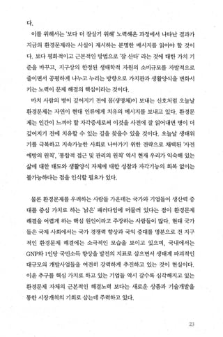 다.
이를 위해서는 ’보다 더 잘살기 위해’ 노력해온 과정에서 나타난 결과가
지금의 환경문제라는 사실이 제시하는 분명한 메시지를 읽어야 할 것이
다. 보다 평화적이고 근본적인 방법으로 ’잘 산다’ 라는 것에 대한 가치 기
준을 바꾸고， 지구상의 한정된 생태학적 자원의 소비규모를 자발적으로
줄이면서 공평하게 나누고 누리는 방향으로 가치관과 생활양식을 변화시
키는 노력이 문제 해결의 핵심이라는 것이다.
마치 사람의 병이 깊어지기 전에 몽(생명체)이 보내는 신호처럼 오늘날
환경문제는 자연이 현대 인류에게 치유의 메시지를 보내고 있다. 환경문
제는 인간이 느껴야 할 자각증세로써 이것을 사전에 잘 읽어내면 병이 더
깊어지기 전에 치유할 수 있는 길을 찾을수 있을 것이다. 오늘날 생태위
기를 극복하고 지속가능한 사회로 나아가기 위한 전략으로 채택된 ’사전
예방의 원칙’， ’통합적 접근 및 관리의 원칙’ 역시 현재 우리가 익숙해 있는
삶에 대한 태도와 생활양식 자체에 대한 성찰과 자각기능의 회복 없이는
불가능하다는 점을 인식할 필요가 있다.
물론 환경문제를 우려하는 사람들 가운데는 국가와 기업들이 생산력 증
대를 중심 가치로 하는 ’낡은’ 패러다임에 머물러 있다는 점이 환경문제
해결을 어렵게 히는 핵심 원인이라고 주장하는 사람들이 많다. 현대 국가
들은 국제 사회에서는 국가 경쟁력 향상과 국익 증대를 명분으로 전 지구
적인 환경문제 해결에는 소극적인 모습을 보이고 있으며， 국내에서는
GNP와 l 인당 국민소득 향상을 발전의 지표로 삼으면서 생태계 파괴적인
대규모의 개발사업들을 여전히 강력하게 추진하고 있는 것이 현실이다.
이윤 추구를 핵심 가치로 하고 있는 기업들 역시 갈수록 심각해지고 있는
환경문제 자체의 근본적인 해결노력 보다는 새로운 상품과 기술개발을
통한시장개척의 기회로삼는데 주력하고 있다.
’>3
 