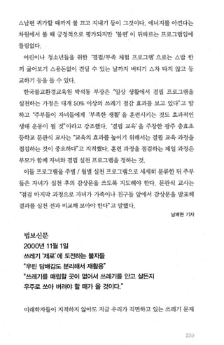 A남편 귀가할 때까지 불 끄고 지내기 등이 그것이다. 에너지를 아낀다는
차원에서 볼 때 긍정적으로 평가되지만 ‘불편’ 이 뒤따르는 프로그램임에
틀림없다.
어린이나 청소년들을 위한 ‘결핍/부족 체험 프로그램’으로는 A밥 한
끼 굶어보기 A용돈없이 견딜 수 있는 날까지 버티기 L'>Ä~ 타지 않고 등
교하기등을들수있다.
한국불교환경교육원 박석동 부장은 “일상 생활에서 결핍 프로그램을
실천하는 가정은 대개 50% 이상의 쓰레기 절감 효과를 보고 있다”고 말
하고 “주부들이 자녀들에게 ‘부족한 생활’ 을 훈련시키는 것도 효과적인
생태 운동이 될 것”이라고 강조했다. ‘결핍 교육’을 주창한 광주 충효초
등학교 문관식 교사는 “교육의 효과를 높이기 위해서는 결핍 교육 과정을
점검하는 것이 중요하다”고 지적했다. 훈련 과정을 점검하는 제일 과정은
부모가 함께 자녀와 결핍 실천 프로그램을 정하는 것.
이들 프로그램을 주별 / 월별 실천 프로그램으로 세세히 분류한 뒤 주부
들은 자녀가 실천 후의 감상문을 쓰도록 지도해야 한다. 문관식 교사는
“점검 마지막 과정으로 자녀가 가족이나 친구들 앞에서 감상문을 발표해
결과를 실천 전과 비교해 보아야 한다”고 말했다.
법보신문
2000년 11월 1 일
쓰레기 ’제로’ 에 도전하는 불자들
”우린 담배갑도 분리해서 재활용”
”쓰레기를 매랍할 곳이 없어서 쓰레기를 안고 살든지
우주로 쏘아 버려야 할 때가 올 것이다
남배현 기자
미래학자들이 지적하지 않아도 지금 우리가 직면하고 있는 쓰레기 문제
ι6‘ 1ι
 
