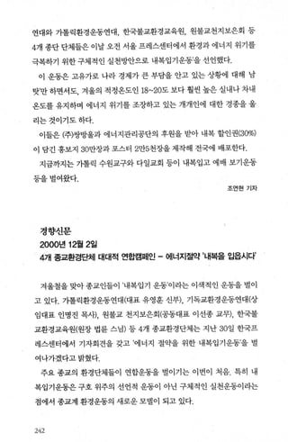 연대와 가톨릭환경운동연대， 한국불교환경교육원， 원불교천지보은회 등
4개 종단 단체들은 이날 오전 서울 프레스센터에서 환경과 에너지 위기를
극복하기 위한 구체적인 실천빙싼으로 내복입기운동’을 선언했다.
이 운동은 고유가로 나라 경제가 큰 부담을 안고 있는 상황에 대해 남
탓’만 하면서도， 겨울의 적정온도인 18~20도 보다 훨씬 높은 실내나 차내
온도를 유지하며 에너지 위기를 조장하고 있는 개개인에 대한 경종을 울
리는것이기도하다.
이들은 (주)쌍방울과 에너지관리공단의 후원을 받아 내복 할인권(30%)
이 담긴 홍보지 30만장과 포스터 2만5천장을 제작해 전국에 배포한다.
지금까지는 기톨릭 수원교구와 다일교회 등이 내복입고 예배 보기운동
등을벌여왔다.
조연현기자
정향신문
2000년 12월 2일
4개 종교환경ß체 대대적 연합캠페인 - 에너지절약 ’내복을 입읍시다’
겨울철을 맞아 종교인들이 ’내복입기 운동’이라는 이색적인 운동을 벌이
고 있다. 가톨릭환경운동연대(대표 유영훈 신부)， 기독교환경운동연대(상
임대표 인명진 목시-)， 원불교 천지보은회(공동대표 이선종 교무)， 한국불
교환경교육원(원장 법륜 스님) 등 4개 종교환경단체는 지난 30일 한국프
레스센터에서 기자회견을 갖고 ’에너지 절CRt을 위한 내복입기운동’을 벌
여나가겠다고밝혔다.
주요 종교의 환경단체들이 연합운동을 벌이기는 이번이 처음. 특히 내
복입기운동은 구호 위주의 선언적 운동이 아닌 구체적인 실천운동이라는
점에서 종교계 환경운동의 새로운 모댈이 되고 있다.
242
 