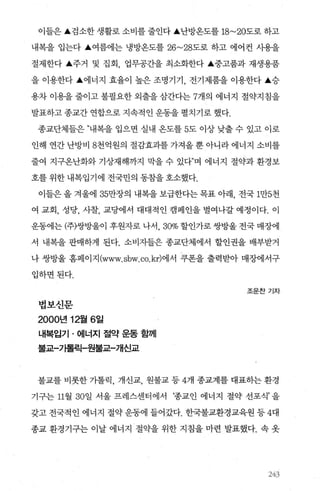이들은 ‘검소한 생활로 소비를 줄인다 ‘난방온도를 18~20도로 하고
내복을 입는다 ‘여름에는 냉방옹도를 26~28도로 하고 에어컨 사용을
절제한다 ‘주거 및 집회 업무공간을 최소화한다 ‘중고품과 재생용품
을 이용한다 ‘에너지 효율이 높은 조명기기 ， 전기제품을 이용한다 ‘승
용차 이용을 줄이고 불필요한 외출을 삼간다는 7개의 에너지 절약지칩을
발표하고 종교간 연합으로 지속적인 운동을 펼치기로 했다.
종교단체들은 ”내복을 입으면 실내 옹도를 5도 이상 낮출 수 있고 이로
인해 연간 난방비 8천억원의 절감효과를 가져올 뿐 아니라 에너지 소비를
줄여 지구옹난화와 기상재해까지 막을 수 있다”며 에너지 절약과 환경보
호를 위한 내복입기에 전국민의 동참을 호소했다.
이들은 올 겨울에 35만장의 내복을 보급한다는 목표 아래， 전국 1만5천
여 교회， 성당， 사찰， 교당에서 대대적인 캠페인을 벌여나갈 예정이다. 이
운동에는 (주)쌍방울이 후원자로 나서 30% 할인가로 쌍방울 전국 매장에
서 내복을 판매하게 된다. 소비자들은 종교단체에서 할인권을 배부받거
나 쌍방울 홈페이지 (www. sbw. co.kr)에서 쿠폰을 출력받아 매장에서구
입하면된다.
법보신문
2000년 12월 6일
내복입기 · 에너지 절약 운동 함께
불교-가톨릭-원불교-개신교
조운찬기자
불교를 비롯한 가톨릭， 개신교， 원불교 등 4개 종교계를 대표하는 환경
기구는 11월 30일 서울 프레스센터에서 ‘종교인 에너지 절약 선포식’을
갖고 전국적인 에너지 절약 운동에 들어갔다. 한국불교환경교육원 등 4대
종교 환경기구는 이날 에너지 절약을 위한 지침을 마련 발표했다. 속 옷
243
 
