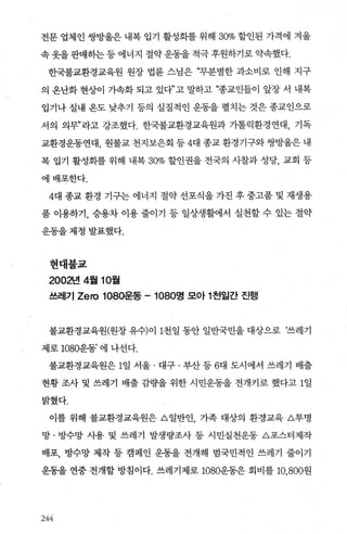 전문 업체인 쌍방울은 내복 입기 활성화를 위해 30% 할인된 가격에 겨울
속옷을판매하는등에너지 절약운동을적극후원하기로약속했다.
한국불교환경교육원 원장 법륜 스님은 “무분별한 과소비로 인해 지구
의 옹난화 현상이 가속화 되고 있다”고 말하고 “종교인들이 앞장 서 내복
입기나 실내 온도 낮추기 등의 실질적인 운동을 펼치는 것은 종교인으로
서의 의무P 라고 강조했다. 한국불교환경교육원과 가톨릭환경연대， 기독
교환경운동연대， 원불교 천지보은회 등 4대 종교 환경기구와 쌍방울은 내
복 입기 활성화를 위해 내복 30% 할인권을 전국의 사찰과 성당， 교회 등
에배포한다.
4대 종교 환경 기구는 에너지 절약 선포식을 가진 후 중고품 및 재생용
품 이용하기， 승용차 이용 줄이기 등 일상생활에서 실천할 수 있는 절약
운동을제정발표했다.
현대불교
2002년 4월 10월
쓰레기 Zero 1080운동 -1080명 모아 1 천일간 진행
불교환경교육원(원장 유수)이 1천일 동안 일반국민을 대상으로 ‘쓰레기
제로 1080운동’ 에 나선다.
불교환경교육원은 1일 서울 · 대구 · 부산 등 6대 도시에서 쓰레기 배출
현황 조사 및 쓰레기 배출 감량을 위한 시민운동을 전개키로 했다고 1일
밝혔다.
이를 위해 불교환경교육원은 A 일반인 가족 대상의 환경교육 A투명
망 · 방수망 사용 및 쓰레기 발생량조사 등 시민실천운동 A포스터제작
배포， 방수망 제작 등 캠페인 운동을 전개해 범국민적인 쓰레기 줄이기
운동을 연중 전개할 방침이다. 쓰레기제로 1080운동은 회비를 10， 800원
244
 