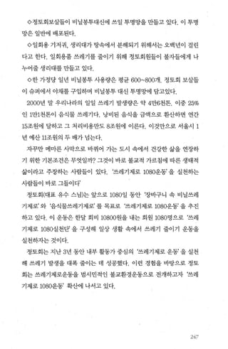 <>정토회보살들이 비닐봉투대신에 쓰일 투명망을 만들고 있다. 이 투명
망은일반에배포된다.
<> 일회용 기저귀， 생리대가 땅속에서 분해되기 위해서는 오백년이 걸린
다고 한다. 일회용품 쓰레기를 줄이기 위해 정토회원들이 불자들에게 나
누어줄생리대를만들고있다.
<>한 가정당 일년 비닐봉투 사용량은 평균 600~800개. 정토회 보살들
이 슈퍼에서 야채를 구입하며 비닐봉투 대신 투명망에 담고있다.
2000년 말 우리나라의 일일 쓰레기 발생량은 약 4만6천톤. 이중 25%
인 1만1천톤이 음식물 쓰레기다. 낭비된 음식을 금액으로 환산하면 연간
15조원에 달하고 그 처리비용만도 8조원에 이른다. 이것만으로 서울시 1
년 예산 11조원의 두 배가 넘는다.
자꾸만 메마른 사막으로 바뀌어 가는 도시 속에서 건강한 삶을 연장하
기 위한 기본조건은 무엇일까? 그것이 바로 불교적 가르침에 따른 생태적
삶이라고 주장하는 사람들이 있다. ‘쓰레기제로 1080운동’ 을 실천하는
사람들이 바로 그들이다’
정토회(대표 유수 스님)는 앞으로 1080일 동안 ‘장비구니 속 비닐쓰레
기제로’ 와 ‘음식물쓰레기제로’ 를 목표로 ‘쓰레기제로 1080운동’ 을 추진
하고 있다. 이 운동은 한달 회비 10800원을 내는 회원 1080명으로 ‘쓰레
기제로 1080실천단’ 을 구성해 일상 생활 속에서 쓰레기 줄이기 운동을
실천하자는것이다.
정토회는 지난 3년 동안 내부 활동가 중심의 ‘쓰레기제로 운동’ 을 실천
해 쓰레기 발생을 대폭 줄이는 데 성공했다. 이런 경험을 바탕으로 정토
회는 쓰레기제로운동을 범시민적인 불교환경운동으로 전개하고자 ‘쓰레
기제로 1080운동’ 확산에 나서고 있다.
247
 