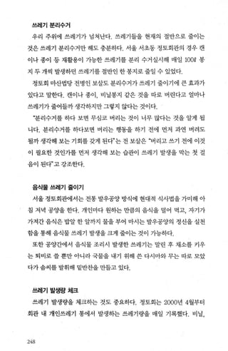 쓰레기분리수거
우리 주위에 쓰레기가 넘쳐난다. 쓰레기들을 현재의 절반으로 줄이는
것은 쓰레기 분리수거만 해도 충분하다. 서울 서초동 정토회관의 경우 캔
이나 종이 등 재활용이 가능한 쓰레기를 분리 수거실시해 매일 100Q 봉
지 두 개씩 발생하던 쓰레기를 절반인 한 봉지로 줄일 수 있었다.
정토회 마산법당 전병인 보살도 분리수거가 쓰레기 줄이기에 큰 효과가
있다고 밀한다. 캔이나 종이 비닐봉지 같은 것을 따로 버린다고 얼마나
쓰레기가 줄어들까 생각하지만 그렇지 않다는 것이다.
“분리수거를 하다 보면 무심코 버리는 것이 너무 많다는 것을 알게 됩
니다. 분리수거를 하다보면 버리는 행동을 하기 전에 먼저 과연 버려도
될까생각해 보는기회를갖게 된다”는전보살은 “버리고쓰기 전에 이것
이 필요한 것인가를 먼저 생각해 보는 습관이 쓰레기 발생을 막는 첫 걸
음이 된다”고 강조한다.
음식물쓰레기줄이기
서울 정토회관에서는 전통 발우공양 방식에 현대적 식사법을 가미해 아
침 저녁 공OJ을 한다. 개인마다 원히는 만큼의 음식을 덜어 먹고， 자기가
가져간 음식은 밥알 한 알까지 물을 부어 마시는 발우공양의 정신을 실천
함을 통해 음식물 쓰레기 발생을 크게 줄이는 것이 가능하다.
또한 공양간에서 음식물 조리시 발생한 쓰레기는 말린 후 채소를 카우
는 퇴비로 쓸 뿐만 아니라 국물을 내기 위해 쓴 다시마와 무는 따로 모았
다가 솜씨를 발휘해 밑반찬을 만들고 있다.
쓰레기 발생량처|크
쓰레기 발생량을 체크히는 것도 중요하다. 정토회는 2000년 4월부터
회관 내 개인쓰레기 통에서 발생하는 쓰레기량을 매일 기록했다. 비닐，
243
 