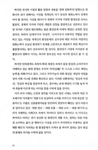 하지만 국가와 기업의 활동 방향과 내용을 ’생태 친화적’인 방향으로 변
화시켜 내기 위해서는 시민들 개개인의 자기 반성과 변화노력이 전제되
어야 할 것이다. 시민들 대다수가 생태적 가치에 기반한 환경보존 보다는
물질적， 경제적 가치에 기반한 개발과 성장을 절대적으로 선호하고 있다
면 국가와 기업의 태도변화는 물론 환경문제 자체의 해결은 요원한 일일
것이다. 따라서 ’납세자’이자 ’유권자’ ’소비자’로서 다중적인 역할을 담당
하고 있는 시민들 개개인의 환경문제의 심각성에 대한 자각과 자발적인
변화노력이 오늘날 환경위기 문제를 근본적으로 해결하기 위한 핵심이자
출발점이라는 점이 강조되어야 할 것이다. 환경위기 시대에 가치관과 생
휠양식의 변화가 가지는 의미와 중요성은 바로 여기에 있다고 볼 수 있
다.
하지만 안타깝게도 욕망의 확대 재생산 속에서 물질 중심의 소비주의가
지배하고 있는 현대 문명은 우리의 ’자각(自웰’ 즉 ’스스로 느끼고 깨닫는
능력’을 퇴화시키고 있다. 그리고 자각기능의 퇴화 현상은 개인의 차원을
넘어 사회 시스램 전체로확산되고 있다. 이러한상햄서는’정상과비정
상’， ’진실과 허상’을 흔동하게 되고， 결국에는 문제 해결의 시기를 놓쳐 벼
려 죽음에 이르게 되는 비극을 맞을 수밖에 없을 것이다.
이미 우리 사회는 근검과 절약을 미덕으로 알던 시대는 사라져 벼린 지
오래이며 ’사치품’이 ’명품’으로 둔갑하여 소비를 부추기고 이에 편승한 ’신
용카드’는 수많은 신용불량자들을 양산하여 생명까지 빼앗는 일이 다반사
로 일어나고 있다. ’대량 생산 - 대량 유통- - 대량 소비 - 대량 폐기 ’의 논
리가 지배하는 사회구조 속에서 ’죽어라고 일하고 죽어라고 사 가지고는
죽어라고 버리는’ 것이 일상화 된 현대인의 생활 구조， 원히는 만큼 마음
껏 소비하는 삶이 곧 행복이고 이것을 모두가 부러워하고 추종하는 삶에
대한 태도가 지속되는 한 환경문제가 가져다 줄 파국적 결과는 결국 현실
의 문제로 다가올 수밖에 없을 것이다.
24
 