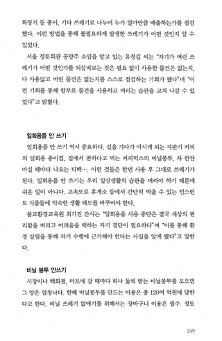 화장지 등 종이， 기타 쓰레기로 나누어 누가 얼마만큼 배출히는가를 점검
했다. 이런 방법을 통해 불필요하게 발생한 쓰레기가 어떤 것인지 알 수
있었다.
서울 정토회관 공양주 소임을 맡고 있는 유정길 씨는 ‘자기가 버린 쓰
레기가 어떤 것인가를 되살펴보는 것은 필요 없이 사용한 물건은 없는자
다 사용않고 버린 물건은 없는지를 스스로 점검하는 기회가 됐다”며 “이
런 기회를 통해 함부로 물건을 사용하고 버리는 습관을 고쳐 나갈 수 있
었다”고밝혔다.
일회용품안쓰기
일회용품 안 쓰기 역시 중요하다. 길을 가다가 마시게 되는 자판기 커피
의 일회용 종이컵， 집에서 편하다고 먹는 커피믹스의 비닐봉투， 차 한잔
마실 때마다 나오는 티백 이런 것들은 한번 사용 후 그대로 쓰레기가
된다. 일회용품 안 쓰기는 우리 일상생활의 습관을 버려야 하기 때문에
쉬운 일이 아니다. 고속도로 휴게소 등에서 간단히 먹을 수 있는 인스턴
트 식품들에 익숙한 생활 태도를 바꾸어야 한다.
불교환경교육원 최기진 간사는 “일회용품 사용 중단은 결국 세상의 편
리함을 버리고 어려움을 택하는 자기 결단이 필요하다”며 “이를 통해 환
경 살림을 통해 자기 수행에 근거해야 한다는 사실을 알게 됐다”고 말한
다.
비닐봉투안쓰기
시장이나 백화점， 마트에 갈 때마다 하나 둘씩 받는 비닐봉투를 모으면
그 양은 엄청나다. 한해 비닐봉투를 만드는 비용은 총 120여 억원에 달한
다고 한다. 비닐 쓰레기 없애기를 위해서는 장바구니 이용은 필수. 정토
2+9
 