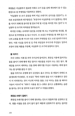 회원들은 비닐봉투가 필요한 야채나 고기 등을 살때 계속해서 쓸 수 있는
흰천으로 된 투명망을 이용하라고 권한다.
“비닐봉투 안 쓰기 운동을 하며 비닐 쓰레기의 심각성을 알았다”는 조
옥분 보살(정토회 대구법당)은 “포장지며 비닐몽투를 쓰지 않겠다는 맹세
를 지키기 위해 몇 분이면 될 장보기에 몇 시간을 허비한 적도 있다”고 비
닐봉투 안 쓰기의 어려움을 털어놓는다.
하지만 이제는 슈퍼에서 물건을 포장할 때 쓰는 비닐봉투를 대신할， 흰
천으로 된 투명망을 늘 들고 다닌다. 조 보살은 투명망을 몇 개씩 들고 다
니며 쇼핑을 할 뿐 아니라 다른 도반이 투명망을 잊고 오면 빌려주기까지
한다. 이런 사실을 알게 된 집 주변 과일집과 부식가게 주인들도 일부러
포장이 안된 제품을 주문해， 비닐봉투 안 쓰기에 동참하고 있다.
물아끼기
우리 나라도 이젠 물 부족 국가군에 들어간다. 화장실 사용에 들어가는
물을 줄이기 위해 빨래 행군 물이나 세숫물을 모았다 쓰는 것은 필수. 빨
래감을 모아서 세탁하는 것을 통해 세탁기를 무심코 사용하는 데에 들어
가는물낭비를줄일수있다.
물을 아끼기로 유명해 봉이 김선달도 울고 간다는 물 싼돌이 전병임 보
살(정토회 마산법당). 전 보살은 댈f번 사용한 물을 다시 사용했다고 집안
이 더 더러워지는 것이 아닌데 아까운 물을 그냥 버리는 팔을 볼 때마다
가슴이 아프다껴 “세탁기 사용을 월 2~3회로 줄이고 손빨래하는 습관
을 들이는 것이 물 절약에 도움이 된다”고 비법을 밝혔다.
화장실쓰레기없애기
화장실 쓰레기를 줄이기 위해 정토회는 인도식 뒷물하기를 실천하고 있
다. 뒷물 시설을 갖춘 곳이 많지 않기 때문에 실천하기가 쉽지는 않지만
25영
 