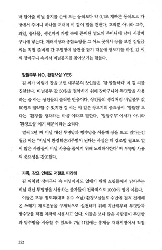 박 담아줄 비닐 봉지를 손에 드는 동작보다 약 0.1초 재빠른 동작으로 가
방에서 주머니 하나를 꺼내며 이 같이 말을 건낸다. 호박뿐 아니라 고추，
과일， 콩나물， 생선까지 가방 속에 준비된 별도의 주머니에 담아 시장바
구니에 넣는다. 재래시장과 종합쇼핑몰 그 어느 곳에서 장을 보건 김월금
씨는 직접 준비해 간 투명망에 물건을 담기 때문에 장보기를 마친 김 씨
의 장바구니 속에서 비닐봉지를 찾아보기는 힘들다.
알뜰주부 NO, 환경보살 YES
김 씨가 이렇게 장을 보면 대부분의 상인들은 !참 알뜰하다’ 며 김 씨를
칭찬한다. 비닐봉투 값 50원을 절의t하기 위해 장바구니와 투명망을 사용
하는줄아는상인들의 솔직한반응이다. 상인들의 생각처럼 비닐봉투값
50원도 절약할수 있지만 김 씨는 이 같은장보기의 중요성이 ‘알뜰함’ 보
다는 환경을 생각하는 마음’ 이라고 말한다. ‘알뜰주부’ 여서가 아니라
환경보살’ 이기 때문이라는 소리다.
벌써 2년 째 비닐 대신 투명망과 방수망을 이용해 장을 보고 있다는김
월금 씨는 “비닐이 환경훼손의주범이 된다는 사실은 더 강조할 필요도 없
이 많은 사람들이 비닐 사용을 줄이기 위해 노력해야한다”며 투명망 사용
의중요성을강조했다.
기족， 강요 요f해도 저절로 따라해
김 씨처럼 장바구니 속 비닐까지도 없애기 위해 쇼핑몰에서 담아주는
비닐 대신 투명망을 사용하는 불자들이 전국적으로 1000여 명에 이른다.
이들은 모두 정토회(대표 유수 스님) 환경보살들로 수년에 걸쳐 전개해
온 쓰레기 제로운동을 구체적으로 실천하기 위해 지난해부터 투명망과
방수망을 직접 제작해 시용하고 있다. 이들은 보다 많은 사람들이 투명망
과 방수망을 사용할 수 있도록 7월 11일에는 홍제동 재래시장에서 직접
252
 