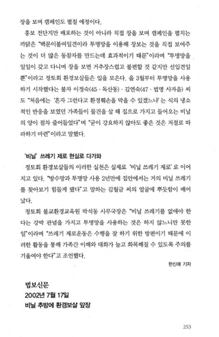 장을 보며 캠페인도 펼칠 예정이다.
홍보 전단지만 배포하는 것이 아니라 직접 장을 보며 캠페인을 펼치는
까닭은 “백문이불여일견이라 투명망을 이용해 장보는 것을 직접 보여주
는 것이 더 많은 동참자를 만드는데 효과적이기 때문”이라며 “투명망을
일일이 갖고 다니며 장을 보면 거추장스럽고 불편할 것 같지만 선입견일
뿐”이라고 정토회 환경보살들은 입을 모은다. 올 3월부터 투명망을 사용
하기 시작했다는 불자 이정숙(45. 독산동) . 김연숙(47 . 법명 사자음) 씨
도 “처음에는 ‘혼자 그런다고 환경훼손을 막을 수 있겠느냐 는 식의 냉소
적인 반응을 보였던 가족들이 물건을 살 때 집으로 가지고 들어오는 비닐
의 양이 점차 줄어들었다”며 “굳이 강요하지 않아도 좋은 것은 저절로 따
라하기 마련” 이라고 말했다.
’비닐’ 쓰레기 제로 현실로 다가와
정토회 환경보살들의 이러한 실천은 실제로 ‘비닐 쓰레기 제로’ 로 이어
지고 있다. “방수망과 투명망 사용 2년만에 집안에서는 거의 비닐 쓰레기
를 찾아보기 힘들게 됐다”고 말하는 김월금 씨의 얼굴에 뿌듯함이 배어
났다.
정토회 불교환경교육원 박석동 사무국장은 “비닐 쓰레기를 없애야 한
다는 강박 관념을 가지고 투명망을 사용하는 것은 하지 않느니만 못한
일”이라며 “쓰레기 제로운동은 수행을 잘 하기 위한 방편이기 때문에 이
러한 활동을 통해 가족간 이해와 대화가 늘고 화목해질 수 있도록 주의를
기울여야 한다”고 조언했다.
법보신문
2002년 7월 17일
비닐 추방에 환경보살 앞장
한신애기자
ζ~ ~.... 껴
셔ι?、〉
 