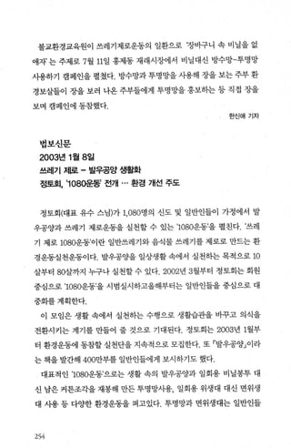 불교환경교육원이 쓰레기제로운동의 일환으로 ‘장바구니 속 비닐을 없
애자 는 주제로 7월 11일 홍제동 재래시장에서 비닐대신 방수망-투명망
사용하기 캠페인을 펼쳤다. 방수망과 투명망을 λ}용해 장을 보는 주부 환
경보살들이 장을 보러 나온 주부들에게 투명망을 홍보하는 등 직접 장을
보며 캠페인에 동참했다.
한신애기자
법보신문
2003년 1월 8일
쓰레기 저l로 - 발우공양 생활화
정토호1， ’1080운동’ 전개 ... 환경 개선 주도
정토회(대표 유수 스님)가 1，080명의 신도 및 일반인들이 가정에서 발
우공양과 쓰레기 제로운동을 실천할 수 있는 ’1080운동’을 펼친다. ’쓰레
기 제로 1080운동’이란 일반쓰레기와 음식물 쓰레기를 제로로 만드는 환
경운동실천운동이다. 발우공OJ=-을 일상생활 속에서 실천하는 목적으로 10
살부터 80살까지 누구나 실천할 수 있다.2002년 3월부터 정토회는 회원
중심으로 ’1080운동’을 시범실시하고올해부터는 일반인들을 중심으로 대
중화를계획한다.
이 모임은 생활 속에서 실천하는 수행으로 생활습관을 바꾸고 의식을
전환시키는 계기를 만들어 줄 것으로 기대된다. 정토회는 2003년 1월부
터 환경운동에 동참할 실천단을 지속적으로 모집한다. 또 「발우공양」이라
는 책을 발간해 400만부를 일반인들에게 보시하기도 했다.
대표적인 ’1080운동’으로는 생활 속의 발우공양과 일회용 비닐봉투 대
신 남은 커튼조각을 재봉해 만든 투명망사용， 일회용 위생대 대신 면위생
대 사용 등 다양한 환경운동을 펴고있다. 투명망과 면위생대는 일반인들
254:
 