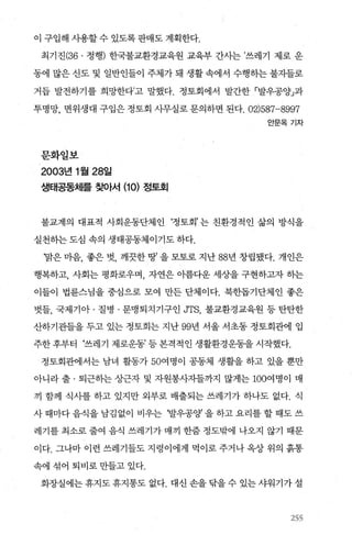 이 구입해 시용할 수 있도록 판매도 계획한다.
최기진(36. 정행) 한국불교환경교육원 교육부 간사는 ’쓰레기 제로 운
동에 많은 신도 및 일반인들이 주체가 돼 생활 속에서 수행하는 불자들로
거듭 발전하기를 희망한다고 말했다. 정토회에서 발간한 「발우공양」과
투명망， 면위생대 구입은 정토회 사무실로 문의하면 된다. 02)587-8997
안문옥기자
문화일보
2003년 1 월 28일
생태공동체를 찾아서 (10) 정토회
불교계의 대표적 사회운동단체인 ‘정토회’는 친환경적인 삶의 방식을
실천하는 도심 속의 생태공동체이기도 하다.
‘말은 마음， 좋은 벗， 깨끗한 땅’ 을 모토로 지난 88년 창립됐다. 개인은
행복하고， 사회는 평화로우며， 자연은 이름다운 세상을 구현하고자 하는
이들이 법륜스님을 중심으로 모여 만든 단체이다. 북한돕기단체인 좋은
벗들， 국제기아 · 질병 · 문맹퇴치기구인 JTS, 불교환경교육원 등 탄탄한
산하기관들을 두고 있는 정토회는 지난 99년 서울 서초동 정토회관에 입
주한후부터 ‘쓰레기 제로운동’등본격적인생활환경운동을시작했다.
정토회관에서는 남녀 활동가 50여명이 공동체 생활을 하고 있을 뿐만
아니라 출 · 퇴근하는 상근자 및 자원봉사자들까지 많게는 100여명이 매
끼 함께 식사를 하고 있지만 외부로 배출되는 쓰레기가 하나도 없다. 식
사때마다음식을남김없이 비우는 ‘발우공양을하고요리를할때도쓰
레기를 최소로 줄여 음식 쓰레기가 매끼 한줌 정도밖에 나오지 않기 때문
이다. 그나마 이런 쓰레기들도 지렁이에게 먹이로 주거나 옥상 위의 흙통
속에 섞어 퇴비로 만들고 있다.
화장실에는 휴지도 휴지통도 없다. 대신 손을 닦을 수 있는 샤워기가 설
155
 