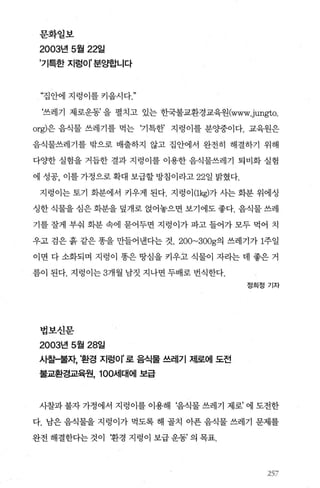 문화일보
2003년 5월 22일
’기특한 지렁이’분.~합니다
“집안에 지렁이를키읍시다"
‘쓰레기 제로운동’ 을 펼치고 있는 한국불교환경교육원(www씨ngto.
org)은 음식물 쓰레기를 먹는 ‘기특한’ 지렁이를 분%똥이다. 교육원은
음식물쓰레기를 밖으로 배출하지 않고 집안에서 완전히 해결하기 위해
다OJ=한 실험을 거듭한 결과 지렁이를 이용한 음식물쓰레기 퇴비화 실험
에 성공， 이를 가정으로 확대 보급할 방침이라고 22일 밝혔다.
지령이는토기 화분에서 키우게 된다. 지렁이 (lkg)가사는화분 위에싱
싱한 식물을 심은 화분을 덮개로 얹어놓으면 보기에도 좋다. 음식물 쓰레
기를 잘게 부줘 회분 속에 묻어두면 지렁이가 파고 들어가 모두 먹어 치
우고 검은 흙 같은 똥을 만들어낸다는 것. 200~300g의 쓰레기가 1주일
이면 다 소화되며 지렁이 똥은 땅심을 키우고 식물이 자라는 데 좋은 거
름이 된다. 지렁이는 3개월 남짓 지나면 두배로 번식한다.
법보신문
2003년 5월 28일
사찰-불자 ·환경 지렁이 로 음식물 쓰레기 저|로에 도전
불교환경교육원， 100서|대에 보급
정희정기자
사찰과 불자 가정에서 지렁이를 이용해 f음식물 쓰레기 제로’ 에 도전한
다. 남은 음식물을 지렁이가 먹도록 해 골치 아푼 음식물 쓰레기 문제를
완전해결한다는것이 환경지렁이보급운동’의목표.
257
 