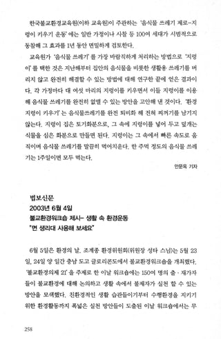 한국불교환경교육원(이하 교육원)이 주관히는 ‘음식물 쓰레기 제로-지
렁이 키우기 운동’ 에는 일반 가정이나 사찰 등 100여 세대가 시범적으로
동참해 그 효과를 1년 동안 면밀하게 검토한다.
교육원가 ‘음식물쓰레기’를가장바람직하게처리히는방법으로 ‘지렁
이 를 택한 것은 지난해부터 집안의 음식물을 비롯한 생활용 쓰레기를 버
리지 않고 완전히 해결할 수 있는 방법에 대해 연구한 끝에 얻은 결과이
다. 각 가정마다 대 여섯 마리의 지렁이를 커우면서 이들 지렁이를 이용
해 음식물 쓰레기를 완전히 없앨 수 있는 빙반을 고안해 낸 것이다. ‘환경
지렁이 카우기’ 는 음식물쓰레기를 완전 퇴비화 해 전혀 찌꺼기를 남기지
않는다. 지렁이 집은 토기화분으로 그 속에 지렁이를 넣어 두고 덮개는
식물을 심은 화분으로 만들면 된다. 지렁이는 그 속에서 빠른 속도로 움
직이며 음식물 쓰레기를 말담히 먹어치운다. 한 주먹 정도의 음식물 쓰레
기는 1주일이면 모두 먹는다.
법보신문
2003년 6월 4일
불교환경워크숍 제시- 생활 속 환경운동
”면 생리대 사용해 보세요”
안문옥기자
6월 5일은 환경의 날. 조계종 환경위원회(위원장 성타 스님)는 5월 23
일， 24일 양 일간 충남 도고 글로리콘도에서 불교환경워크숍을 개최했다.
‘불교환경의제 21' 을 주제로 한 이날 워크숍에는 150여 명의 출 · 재가자
들이 불교환경에 대해 논의하고 생활 속에서 불제자가 실천 할 수 있는
방안을 모색했다. 친환경적인 생활 습관들이기부터 수행환경을 지키기
위한 환경활동까지 폭넓은 실천 방안들이 도출된 이날 워크숍에서는 무
258
 