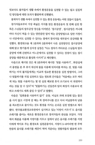 엇보다도 불자들이 생활 속에서 환경운동을 실천할 수 있는 쉽고 실질적
인 l:lcl반들에 대한 토의가 활발하게 진행됐다.
불제자가 생활속에서 실천할 수 있는 환경 운동에는 어떤 것들이 있을까.
참가}들로부터 가장 폭넓은 지지를 받은 환경운동의 첫 번째 실천 항
목은 스님들의 발우공양 정신을 이어받은 ‘접시공양 . 접시공양은 끼니때
마다 자신이 먹을 수 있는 양만큼만 덜어 먹는 공양방법으로 일반 가정이
나 식당에서도 실천할 수 있다는 점에서 참석자들 대부분이 공감대를 형
성했다. 환경워크숍 제 1분과와 2분과에서 나온 실천방안인 접시공양에
대해 맑고 향기롭게 김자경 실장은 "I:j-소 절차가 까다로운 스님들의 발우
공양에 비해 간편하고 어느곳에서도 실천할 수 있다는 장점이 있는 접시
공OJ-을 대중적으로 활성화 시키자’고 제안했다.
다음으로 제시된 것은 제 1분과에서 제시한 ‘뒷물 사용하기’ . 화장실에
서 용변을 본 후 휴지 대신에 물을 이용해 뒤처리를 하자는 것. 뒷물 사용
하기는 아직 불자들에게는 비교적 생소한 환경운동 실천 방법이다. 그러
나 뒷물하기를 직접 실천하고 있는 정토회 간사들은 “처음에는 모두 꺼리
게 되는 뒷물 사용하기는 몇 번 실천 해보면 휴지 쓰기보다 더 위생적이
라는 것을 알 수 있다”며 “뒷물하기는 선입견과 달리 화장지 사용보다 편
하고 쓰레기도 대폭 줄일 수 있다”고 말했다.
다음은 ‘일회용품 사용하지 않기’ 운동. 비닐로 과대 포장돼 있는 물건
을 사지 않고 시장에 갈 때는 꼭 장바구니를 갖고 다녀 비닐몽투의 남용
을 최소한으로 줄이자는 것도 환경을 지키는 손쉬운 실천 방법으로 제시
됐다. 한국불교환경교육원에서 실시하고 있는 ‘지렁이 키우기’ 도 음식물
쓰레기를 줄이는 새로운 환경운동으로 참석자들의 관심을 모았다. 가정
에서 화분을 이용해 지렁이를 키우고 집에서 남은 읍식물 쓰레기를 지렁
이에게 먹이로 주는 환경보호 실천운동이다. 지렁이 5~6마리면 한 주먹
만큼의 음식물 쓰레기를 깨끗이 먹어 치운다는 경험자들의 발표에 모두
259
 