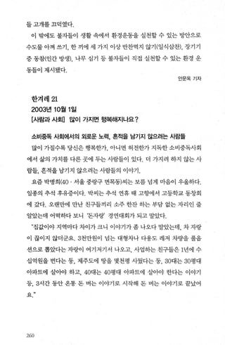 들고개를끄덕였다.
이 밖에도 불자들이 생활 속에서 환경운동을 실천할 수 있는 방안으로
수도물아껴 쓰기， 한끼에 세 가지 이상반찬먹지 않기(일식삼찬)， 장기기
증 동참(인간 방생)， 나무 심기 등 불자들이 직접 실천할 수 있는 환경 운
동틀이제시됐다.
안문옥기자
한겨레 21
2003년 10월 1 일
[사람과 사회] 많이 가지면 행복해지나요?
소비중독 사회에서의 외로운 노력， 흔적을 남기지 않으려는 사람들
많이 가질수록 당신은 행복한가 아니면 허전한가 지독한 소비중독사회
에서 삶의 가치를 다른 곳에 두는 사람들이 있다. 더 가지려 하지 않는 사
람들， 흔적을남기지 않으려는사람들의 이야기.
요즘 박병희 (40. 서울 중랑구 면목동)씨는 보름 넘게 마음이 우울하다.
일종의 추석 후유증이다. 박씨는 추석 연휴 때 고향에서 고등학교 동창회
에 갔다. 오랜만에 만난 친구들끼리 소주 한잔 히는 부담 없는 자리인 줄
알았는데 어먹하다보니 ‘돈자랑’ 경연대회가되고말았다.
n집값이야지역마다차이가크니 이야기가좀나오다말았는데， 차자랑
이 끊이지 않더군요.3천만원이 넘는 대형차나 다용도 레저 차량을 풀옵
션으로뽑았다는자랑이 여기저기서 나오고 사업하는친구들은 1년에수
십억원을 번다는 둥， 제주도에 땅을 몇천평 사뒀다는 둥， 30대는 30평대
아파트에 살아야 하고， 40대는 40평대 아파트에 살아야 한다는 이야기
등， 3시간 동안 옹통 돈 벼는 이야기로 시작해 돈 버는 이야기로 끝났어
요”
260
 