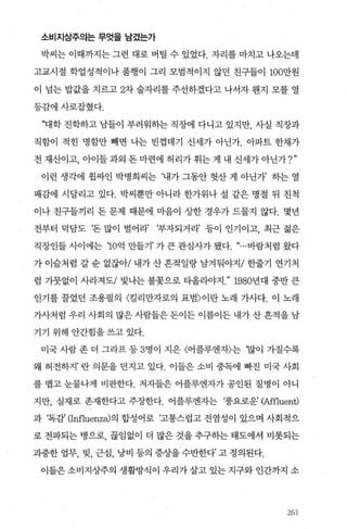 소비지상주의는 무엇을 남겼는가
박씨는 이때까지는 그런 대로 버틸 수 있었다. 자리를 마치고 나오는데
고교시절 학업성적이나 품행이 그리 모범적이지 않던 친구들이 100만원
이 넘는 밥값을 치르고 2차 술자리를 주선하겠다고 나서자 웬지 모를 열
등감에사로잡혔다.
“대학 진학하고 남들이 부러워하는 직장에 다니고 있지만， 사실 직장과
직함이 적힌 명함만 빼면 나는 빈껍데기 신세가 아닌가. 아파트 한채가
전 재산이고， 아이들과외 돈마련에 허리가휘는게 내 신세가아닌가?"
이런 생각에 휩싸인 박병희씨는 내가 그동안 헛산 게 아닌개 하는 열
패감에 시달리고 있다. 박씨뿐만 아니라 한가위나 설 같은 명절 뒤 친척
이나 친구들끼리 돈 문제 때문에 마음이 상한 경우가 드물지 않다. 몇년
전부터 덕담도 ‘돈 많이 벌어라’ ‘부자되거라’ 등이 인기이고， 최근 젊은
직장인들 사이에는 10억 만들기’ 가 큰 관심사가 됐다. “...바람처럼 왔다
가 이슬처럼 갈순 없잖아/ 내가산흔적일랑 남겨둬야지/ 한줄기 연기처
럼 가뭇없이 사라져도/ 벚나는 불꽃으로 타올라야지 ." 1980년대 중반 큰
인기를 꿀었던 조용필의 〈킬리만자로의 표범〉 이란 노래 가사다. 이 노래
가사처럼 우리 사회의 많은 사람들은 돈이든 이름이든 내가 산 흔적을 남
기기 위해 안간힘을쓰고 있다.
미국 사람 존 더 그라프 등 3명이 지은 〈어플루엔자〉는 ‘많이 가질수록
왜 허전하지’ 란 의문을 던지고 있다. 이들은 소비 중독에 빠진 미국 사회
를 뱀고 눈물나게 비판한다. 저자들은 어플루엔자가 공인된 질병이 아니
지만， 실재로 존재한다고 주장한다. 어플루엔자는 ‘풍요로운’ (Mf1uent)
과 ‘독감’ (Inf1uenza)의 합성어로 ‘고통스럽고 전염성이 있으며 사회적으
로 전파되는 병으로， 끊임없이 더 많은 것을 추구히는 태도에서 비롯되는
과중한 업무， 빚， 근심， 낭비 등의 증상을 수반한다’ 고 정의된다.
이들은 소비지상주의 생활방식이 우리가 살고 있는 지구와 인간까지 소
261
 