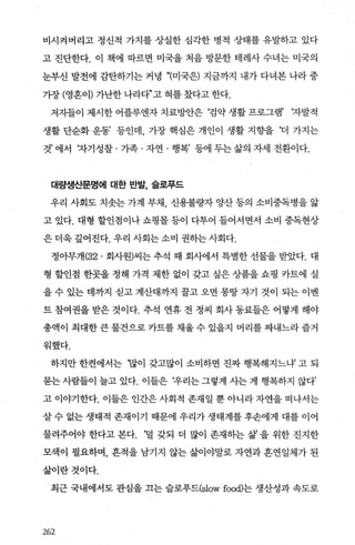 비시켜버리고 정신적 가치를 상실한 심각한 병적 상태를 유발하고 있다
고 진단한다. 이 책에 따르면 미국을 처음 방문한 테레사 수녀는 미국의
눈부신 발전에 감탄하기는 커녕 “(미국은) 지금까지 내가 다녀본 나라 중
가장 (영혼이) 가난한 나라다”고 혀를 갔다고 한다.
저자들이 제시한 어플루엔자 치료방안은 ‘검약 생활 프로그램’ ‘자발적
생활 단순화 운동’ 등인데 가장 핵심은 개인이 생활 지향을 ‘더 가지는
것’ 에서 자기성찰 · 가족 · 자연 · 행복’ 등에 두는 삶의 자세 전환이다.
대량생산문명에 대한 반발， 슬로푸드
우리 사회도 치솟는 가계 부채 신용불량자 양산 등의 소비중독병을 앓
고 있다. 대형 할인점이나 쇼핑몰 등이 다투어 들어서면서 소비 중독현상
은 더욱 깊어진다. 우리 사회는 소비 권하는 사회다.
정아무개 {32. 회사원)씨는 추석 때 회사에서 특별한 선물을 받았다. 대
형 할인점 한곳을 정해 가격 제한 없이 갖고 싶은 상품을 쇼핑 카트에 실
을 수 있는 데까지 싣고 계산대까지 꿀고 오면 몽땅 자기 것이 되는 이벤
트 참여권을 받은 것이다. 추석 연휴 전 정씨 회사 동료들은 어떻게 해야
총액이 최대한 큰 물건으로 카트를 채울 수 있을지 머리를 짜내느라 즐거
워했다.
하지만 한켠에서는 ‘많이 갖고많이 소비하면 진짜 행복해지느얘 고 되
묻는 사람들이 늘고 있다. 이들은 !우리는 그렇게 사는 게 행복하지 않다’
고 이야기한다. 이들은 인간은 사회적 존재일 뿐 아니라 자연을 떠나서는
살 수 없는 생태적 존재이기 때문에 우리가 생태계를 후손에게 대를 이어
물려주어야 한다고 본다. ‘덜 갖되 더 많이 존재하는 삶 을 위한 진지한
모색이 필요하며， 흔적을 남기지 않는 삶이야말로 자연과 흔연일체가 된
삶이란것이다.
최근 국내에서도 관심을 끄는 슬로푸드(slow foOO)는 생산성과 속도로
262
 