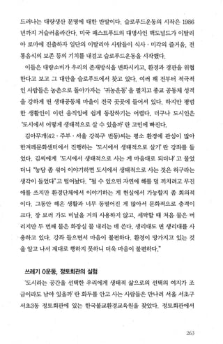 드러나는 대량생산 문명에 대한 반발이다. 슬로푸드운동의 시작은 1986
년까지 거슬러올라간다. 미국 패스트푸드의 대명사인 맥도널드가 이탈리
아 로마에 진출하자 일단의 이탈리아 사람들이 식사 · 미각의 즐거움， 전
통음식의 보존 등의 기치를 내걸고 슬로푸드운동을 시작했다.
이들은 대량소비가 우리의 존재방식을 변화시키고， 환경과 경관을 위협
한다고 보고 그 대안을 슬로푸드에서 찾고 있다. 여러 해 전부터 적극적
인사람들은농촌으로돌아가자는 ‘귀농운동’을펼치고종교공동체성격
을 강하게 띤 생태공동체 미을이 전국 곳곳에 들어서 있다. 하지만 평범
한 생활인이 이런 움직임에 쉽게 동참하기는 어렵다. 더구나 도시인은
‘도시에서 어떻게 생태적으로 살 수 있을까 란 고민에 빠진다.
김아무개 (42 . 주부 · 서울 강북구 번동)씨는 평소 환경에 관심이 많아
한겨레문화센터에서 진행하는 ‘도시에서 생태적으로 살기’ 란 강좌를 들
었다. 김씨에게 ‘도시에서 생태적으로 사는 게 마음대로 되더내 고 물었
더니 “농담 좀 섞어 이야기하면 도시에서 생태적으로 사는 것은 허구라는
생각이 들었다”고 털어놨다. “될 수 있으면 자연에 해를 덜 끼치 려고 무진
애를 쓰지만 환경단체에서 이야기하는 게 현실에서 가능할지 좀 회의적
이다. 그동안 해온 생활과 너무 동떨어진 게 많아서 문화적으로 충격이
크다. 장 보러 가도 비닐을 거의 사용하지 않고 세탁할 때 처음 물은 버
리지만 두 번째 물은 화장실 물 내리는 데 쓴다. 생리대도 면 생리대를 사
‘ 용하고 있다. 강좌들으면서 마음이 불편하다. 환경이 망가지고 있는 것
을 알고 나서 제대로 행하지 못하니 더욱 마음이 불편하다
쓰레기 O운동， 정토회관의 실험
’도시라는 공간을 선택한 우리에게 생태적 삶으로의 선택의 여지가 조
금이라도 남아 있을까 란 화두를 안고 사는 사람들은 만나러 서올 서초구
서초3동 정토회관에 있는 한국불교환경교육원을 찾았다. 정토회관에서
였)3
 