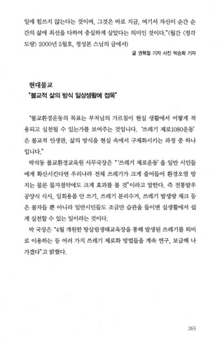 일에 힘쓰지 않는다는 것이며 그것은 바로 지금 여기서 자신이 순간 순
간의 삶에 최선을 다하여 충실하게 살았다는 의미인 것이다." (월간 〈정각
도량=) 2000년 5월호， 정성본 스님의 글에서)
글 권혁칠 기자 사진 박승화 기자
현대불교
”불교적 삶의 방식 일상생활에 접목”
“불교환경운동의 목표는 부처님의 가르침이 현실 생활에서 어떻게 적
용되고 실천될 수 있는가를 보여주는 것입니다. ‘쓰레기 제로1080운동’
은 불교적 인생관， 삶의 방식을 현실 속에서 구체화시키는 과정 중 하나
입니다
박석동 불교환경교육원 사무국장은 “ ‘쓰레기 제로운동’ 을 일반 시민들
에게 확산시킨다면 우리나라 전체 쓰레기가 크게 줄어들어 환경오염 방
지는 물론 물자절약에도 크게 효과를 볼 것”이라고 말한다. 즉 전통발우
공양식 식사， 일회용품 안 쓰기， 쓰레기 분리수거， 쓰레기 발생량 제크 등
은 불자들 뿐 아니라 일반시민들도 조금만 습관을 들이면 실생활에서 쉽
게 실천할수 있는 일이라는 것이다.
박 국장은 “4월 개원한 땅살림생태교육장을 통해 발생된 쓰레기를 퇴비
로 이용히는 등 여러 가지 쓰레기 제로화 방법들을 계속 연구， 보급해 나
가겠다”고밝혔다.
265
 