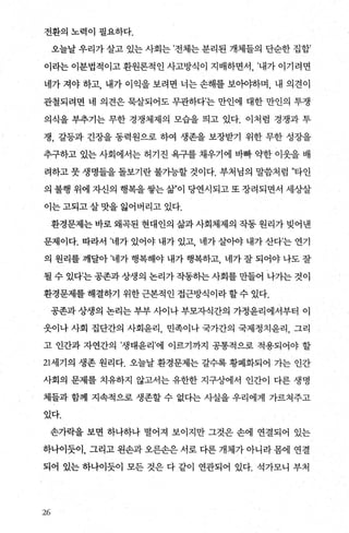 전환의 노력이 필요하다.
오늘날 우리가 살고 있는 사회는 ’전체는 분리된 개체들의 단순한 집합’
이라는 이분법적이고 환원론적인 사고방식이 지배하면서 ， ’내가 이기려면
네가 져야 하고， 내가 이익을 보려면 너는 손해를 보아.0]:하며 ， 내 의견이
관철되려면 네 의견은 묵살되어도 무관하다’는 만인에 대한 만인의 투쟁
의식을 부추기는 무한 경쟁체제의 모습을 띄고 있다. 이처럼 경쟁과 투
쟁， 갈등과 긴장을 동력원으로 하여 생존을 보장받기 위한 무한 성장을
추구하고 있는 사회에서는 허기진 욕구를 채우기에 바빠 약한 이웃을 배
려하고 뭇 생명들을 돌보기란 불가능할 것이다. 부처님의 말씀처럼 ”타인
의 불행 위에 자신의 행복을쌓는삶”이 당연시되고또장려되면서 세상살
이는고되고살맛을 잃어버리고 있다.
환경문제는 바로 왜콕된 현대인의 삶과 사회체제의 작동 원리가 빚어낸
문제이다. 따라서 ’네가 있어야 내가 있고， 네가 살아야 내가 산다’는 연기
의 원리를 깨달아 ’네가 행복해야 내가 행복하고 네가 잘 되어야 나도 잘
될 수 있다’는 공존과 상생의 논리가 작동하는 사회를 만들어 나가는 것이
환경문제를 해결하기 위한 근본적인 접근방식이라 할 수 있다.
공존과 상생의 논리는 부부 사이나 부모자식간의 가정윤리에서부터 이
웃이나 사회 집단간의 사회윤리， 민족이나 국가간의 국제정치윤리 ， 그리
고 인간과 자연간의 ’생태윤리’에 이르기까지 공통적으로 적용되어야 할
21세기의 생존 원리다. 오늘날 환경문제는 갈수록 황폐화되어 가는 인간
사회의 문제를 치유하지 않고서는 유한한 지구상에서 인간이 다른 생명
체들과 함께 지속적으로 생존할 수 없다는 사실을 우리에게 가르쳐주고
있다.
손가락을 보면 하나하나 떨어져 보이지만 그것은 손에 연결되어 있는
하나이듯이， 그리고 왼손과 오른손은 서로 다른 개체가 아니라 몸에 연결
되어 있는 하나이듯이 모든 것은 다 같이 연관되어 있다. 석가모니 부처
x“
 