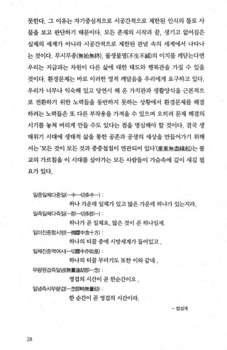 못한다. 그 이유는 자기중심적으로 시공간적으로 제한된 인식의 틀로 사
물을 보고 판단하기 때문이다. 모든 존재의 시작과 끝， 생기고 없어짐은
실제의 세계가 아니라 시공간적으로 제한된 관념 속의 세계에서 나타나
는 것이다. 무시무종(無始無終) 불생불멸(不生不滅의 이치를 깨닫는다면
우리는 지금과는 차원이 다른 삶에 대한 태도와 행복관을 가질 수 있을
것이다. 환경문제는 바로 이러한 영적 깨달음을 우리에게 요구하고 있다.
우리가 너무나 익숙해 있고 당연시 해 온 가치관과 생활양식을 근본적으
로 전환하기 위한 노력들을 동반하지 못하는 상횡에서 환경문제를 해결
하려는 노력들은 또 다른 부작용을 가져올 수 있으며 오히려 문제 해결의
시기를 놓쳐 버리게 만들 수도 있다는 점을 명심해야 할 것이다. 결국 생
태위기 시대에 생태적 삶을 통한 공존과 공생의 세상을 만들어가기 위해
서는 ’모든 것이 모든 것과 중중첩첩이 연관되어 있다’庫重無盡緣휩는 불
교의 가르침을 이 시대를 살아가는 모든 사람들이 가슴속에 깊이 새길 필
요가있다.
일중일체다중일(-中-切多中 ) :
하나 가운데 일체가 있고 많은 가운데 하나가 있는지라.
일즉일처|다즉일(-맑-切多몽p-)
하나가 곧 일체요， 많은 것이 곧 하나일세.
일미진중함시뱉-微塵中융十方) :
하나의 티꿀중에 시방세계가들어있고.
일체진중역여시(--t;짜뚫中亦如뭘 :
하나의 티꿀무더기도또한이와같네 .
무량원겁즉일넘(無훌훌鋼p-念) :
영겁의 시간이 곧 한순간이오 .
일념즉시무량겁(-念흥매轉훌해) :
한순간이 곧 영겁의 시간이라.
-법성게
28
 