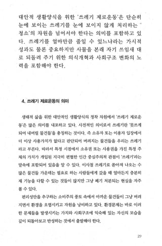 대안적 생활양식을 위한 ’쓰레기 제로운동’은 단순히
눈에 보이는 쓰레기를 눈에 보이지 않게 처리하는 ’
청소’의 차원을 넘어서야 한다는 의미를 포함하고 있
다. 쓰레기를 얼마만람 줄일 수 있느냐라는 가시적
성과도 물론 중요하지만 사물을 본래 자기 쓰임새 대
로 되돌려 주기 위한 의식개혁과 사회구조 변화의 노
~ 력을포함해야한다.
4. 쓰레기 제로운동의 의미
생태적 삶을 위한 대안적인 생활양식의 정착 차원에서 ’쓰레기 제로운
동’은 많은 의미를 내포하고 있다. 사전적인 의미로서 쓰레기란 ’못쓰게
되어 내버릴 물건들’을 총칭하는 것이다. 즉 소유자 또는 이용자 입장에서
더 이상 사용가치가 없다고 판단되어 버려지는 물건들을 우리는 쓰레기
라고 부른다. 따라서 특정 시점에서 소유권 또는 사용권을 가진 특정 주
체의 가치가 개입된 지극히 편협한 인간 중심주의적 관점이 ’쓰레기’라는
말속에 포함되어 있음을 알 수 있다. 이사철 쓰레기로 쏟아져 나오는 수
많은 물건들 가운데는 필요로 하는 사람들에게 갔을 때 얼마든지 충분히
제 기능을 다할 수 있는 것들이 많지만 그냥 폐기 처분되는 현실을 자주
볼수있다.
편리성만을 추구하는 소비주의 풍토 속에서 아까운 물건들이 그냥 버려
지면서 환경을 오염시키고 자원을 낭비하고 있다. 환경문제는 바로 이러
한 문제들을 발생시키는 가치와 사회구조에 익숙해 있는 자신의 모습을
깊이 되돌아보고 반성하는 것에서 출발해야 한다.
2양
 