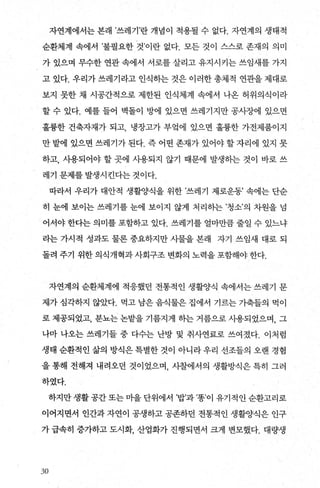 자연계에서는 본래 ’쓰레기’란 개념이 적용될 수 없다. 자연계의 생태적
순환체계 속에서 ’불필요한 것’이란 없다. 모든 것이 스스로 존재의 의미
가 있으며 무수한 연관 속에서 서로를 살리고 유지시키는 쓰임새를 가지
고 있다. 우리가 쓰레기라고 인식하는 것은 이러한 총체적 연관을 제대로
보지 못한 채 시공간적으로 제한된 인식체계 속에서 나온 허위의식이라
할 수 있다. 예를 들어 벽돌이 방에 있으면 쓰레기지만 공사장에 있으면
훌륭한 건축자재가 되고 냉장고가 부엌에 있으면 훌륭한 가전제품이지
만 밭에 있으면 쓰레기가 된다. 즉 어떤 존재가 있어야 할 자리에 있지 못
하고， 시용되어야 할 곳에 사용되지 않기 때문에 발생하는 것이 바로 쓰
레기 문제를 발생시킨다는 것이다.
따라서 우리가 대안적 생활양식을 위한 ’쓰레기 제로운동’ 속에는 단순
히 눈에 보이는 쓰레기를 눈에 보이지 않게 처리하는 ’청소’의 차원을 넘
어서야 한다는 의미를 포함하고 있다. 쓰레기를 얼마만큼 줄일 수 있느냐
라는 가시적 성과도 물론 중요하지만 사물을 본래 자기 쓰임새 대로 되
돌려 주기 위한 의식개혁과 사회구조 변화의 노력을 포함해야 한다.
자연계의 순환체계에 적응했던 전통적인 생활양식 속에서는 쓰레기 문
제가 심각하지 않았다. 먹고 남은 음식물은 집에서 기르는 가축들의 먹이
로 제공되었고， 분뇨는 논밭을 기름지게 하는 거름으로 사용되었으며， 그
나마 나오는 쓰레기들 중 다수는 난방 및 취사연료로 쓰여졌다. 이처럼
생태 순환적인 삶의 방식은 특별한 것이 아니라 우리 선조들의 오랜 경힘
을 통해 전해져 내려오던 것이었으며， 사찰에서의 생활방식은 특히 그러
하였다.
하지만생활공간또는미을단위에서 ’밥’과’똥이 유기적인순환고리로
이어지면서 인간과 자연이 공생하고 공존하던 전통적인 생활양식은 인구
가 급속히 증가하고 도시화 산업화가 진행되면서 크게 변모했다. 대량생
.웠
 