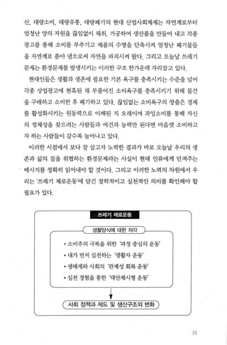 산， 대량소비， 대량유통， 대량폐기의 현대 산업사회체제는 자연계로부터
엄청난 양의 자원을 끊임없이 채취 가공하여 생산품을 만들어 내고 각종
광고를 통해 소비를 부추기고 제품의 수명을 단축시켜 엄청난 폐기물들
을 자연계로 쏟아 냄으로써 자연을 파괴시켜 왔다. 그리고 오늘날 쓰레기
문제는 환경문제를 발생시키는 이러한 구조 한가운데 자리잡고 있다.
현대인들은생활과생존에필요한기본욕구를충족시키는수준을넘어
각종 상업광고에 현혹된 채 부풀어진 소비욕구를 충족시키기 위해 물건
을 구매하고 소비한 후 폐기하고 있다. 끊임없는 소비욕구의 창출은 경제
를 활성화시키는 원동력으로 이해된 지 오래이며 과잉소비를 통해 자신
의 정체성을 찾으려는 사람들과 여건과 능력만 된다면 마음껏 소비하고
자 하는 사람들이 갈수록 늘어나고 있다.
이러한시점에서 보다잘살고자노력한결과가바로오늘날우리의 생
존과 삶의 질을 위협하는 환경문제라는 사실이 현대 인류에게 던져주는
메시지를 정확히 읽어내야 할 것이다. 그리고 이러한 노력의 차원에서 우
리는 ’쓰레기 제로운동’에 담긴 철학적이고 실천적인 의미를 확인해야 할
필요가있다.
l흩필i김룰l든뜰효를.
생활양식에 대한자각
• 소비주의 극복을 위한 ‘과정 중심의 운동’
• 내가 먼저 실천하는 ‘생활자 운동’
• 생태계와 사회의 ‘관계성 회복 운동’
• 실천 경험을 통한 ‘대안제시형 운동’
+( 사호| 정책과 제도 및 생산구조의 변화 )
31
 
