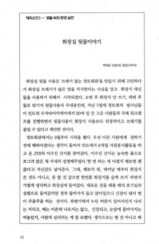 에피소드1 - 생월속의 왼경 실천
화장실뒷물이야기
백혜은 (정토회 중앙사무체
화장실 뒷물 사용은 ’쓰레기 없는 정토회관’을 만틀기 위해 고민하다
가 화장실 쓰레지가 많은 O.}을 차지한다는 사실을 알고 화장지 대신
물을 사용하기 위해서 시작되었다. 소변 후 화장지 안 쓰기， 대변 후
물로 닦기가 뒷물사용의 주내용인데 지난 7월에 정토회의 법사님들
이 인도의 수자타아카데미에서 20여 일 간그곳사람들과국제 워크캠
프를 진행하면서 뒷물사용이 화장지 사용보다 위생적이고 쓰레기를
줄일 수 있다고 제안한 것이다.
정토회관에서는 9월부터 시작을 했다. 우선 다른 사람에게 권하기
전에 해봐야겠다는 생각이 들어서 인도에서 6개월 자원봉사활동을 하
고 온 JTS의 이수진 간사를 찾아갔다. 이수진 간사는 능숙한 폼으로
쪼그려 앉은 채 자세히 설명해주었다.’한 번 하는 게 어렵지 해보면 괜
찮다’고 자신감도 넣어준다. ’그래 해보지 뭐 태어날 때부터 화장지
쓴 것도 아니고， 못 할 것 같으면 한번좀 화장지를 슬쩍 쓰지 ’ 하면서
가볍게 생각하고 화장실에 들어갔다. 새로운 것을 해볼 때의 호기심과
설램으로 들어갔지만 정작 물바가지 들고 앉아있으니 긴장이 돼서 변
이 주춤주춤 하는 것이다. 화변기에서 누던 버릇이 있어서인지 다리
는 저리고， 배는 아푼데 나오지는 않고， 긴장되고， 눈앞에 물바가지는
떠놓았지， 사람의 심리라는 게 참 묘했다. 생각으로는 별 것 아니고 해
:32
 