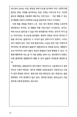 라스틱이 낫다는 의견， 화장실 안에 수도를 설치해서 작은 샤워꼭지를
달자는 의견， 비데를 설치하자는 의견， 비데는 비싸니깐 우선 비슷한
용도로 케잡통을 사용해서 해보자는 의견 등등... 지금 해볼 수 있는
건 케잡통 사용이 유력한데 조준을 잘못하면 어쩌나 우려된다.
이번 뒷물 경험을 하면서 느낀 것은 내가 환경과 생명을 소중하게
생각한다고 하지만， 내 생활을 바꿀 마음가짐은 아니었다는 것이다.
머리 속으로 쉽게 할 수 있을 꺼라 생각했지만 ’하려는 생각’과 ’하지 않
는 자신’이라는 내 모순을 발견했다. 환경과 생명을 생각만 한다면 주
변을 죽이지는 않겠지만 나 자신의 삶은 변화시커지 못한다. 나라는
것이 세상의 일부， 바로 주변 환경이라는 사실을 알면 나를 주변에 맞
게 바꾸는 게 재미있지 않을까? 친환경적으로 생명을 살리는 생활방식
으로 바꾸어야 나와 더불어 세상의 생명들이 함께 챙복할 수 있다. ’다
함께 행복하게 사는 삶’ 이 가슴 설레는 말에 나는 정토행자가 되었다.
이런 삶이라면 뒷물쯤이야 해볼 수 있지 않을까 여러분께 제안해 본
다.
면생리대는 1999년부터 한두사람이 개인적으로 사용해오다가 점차
적으로 이용이 확산된 경우로 특별한 실천운동없이 자발적으로 이용
이 널리 확산된 경우다. 현재 3층 여성 화장실의 경우 화장지는 물론
생리대도 거의 발생하지 않고 있다. 생리대 발생은 외부손님이 머문
경우에 드물게 발생하는 정도이다.
、yi
 