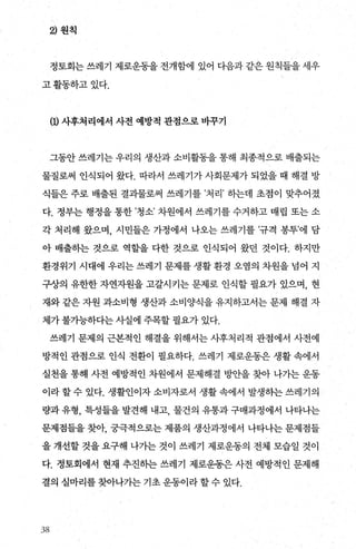 2) 원칙
정토회는 쓰레기 제로운동을 전개함에 있어 다읍과 같은 원칙들을 세우
고활동하고있다.
m사후처리에서 사전 예방적 관점으로 바꾸기
그동안 쓰레기는 우리의 생산과 소비활동을 통해 최종적으로 배출되는
물질로써 인식되어 왔다. 따라서 쓰레기가 사회문제가 되었을 때 해결 방
식들은 주로 배출된 결과물로써 쓰레기를 ’처리’ 하는데 초점이 맞추어졌
다. 정부는 행정을 통한 ’청소’ 차원에서 쓰레기를 수거하고 매립 또는 소
각 처리해 왔으며， 시민들은 가정에서 나오는 쓰레기를 ’규격 봉투’에 담
아 배출하는 것으로 역할을 다한 것으로 인식되어 왔던 것이다. 하지만
환경위기 시대에 우리는 쓰레기 문제를 생활 환경 오염의 차원을 넘어 지
구상의 유한한 자연자원을 고갈시키는 문제로 인식할 필요가 있으며， 현
재와 같은 자원 과소비형 생산과 소비양식을 유지하고서는 문제 해결 자
체가 불기능하다는 사실에 주목할 필요가 있다.
쓰레기 문제의 근본적인 해결을 위해서는 사후처리적 관점에서 사전예
방적인 관점으로 인식 전환이 필요하다. 쓰레기 제로운동은 생활 속에서
실천을 통해 사전 예방적인 차원에서 문제해결 방안을 찾아 나가는 운동
이라 할 수 있다. 생활인이자 소비자로서 생활 속에서 발생하는 쓰레기의
량과 유형， 특성들을 발견해 내고， 물건의 유통과 구매과정에서 나타나는
문제점들을 찾아， 궁극적으로는 제품의 생산과정에서 나타나는 문제점들
을 개선할 것을 요구해 나가는 것이 쓰레기 제로운동의 전체 모습일 것이
다. 정토회에서 현재 추진하는 쓰레기 제로운동은 사전 예방적인 문제해
결의 실마리를 찾아나가는 기초 운동이라 할 수 있다.
38
 