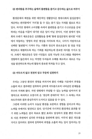 (2) 현리함을 추구하는 삶에서 불현함을 즐기고 감수하는 삶으로 바꾸기
환경문제의 해결을 위한 대안적인 생활양식은 현대사회의 물질문명이
제공하는 편리함에서 ’거리’를 둘 수 있는 용기 있는 자세를 필요로 하고
있다. 하지만 현대의 소비생활 속에서 불편함을 즐기고 수고로움을 감내
하려는 n녕을 이꿀어 내기란 쉬운 일 01 아닐 것이다. 이런 점에서 정토
회의 쓰레기 제로운동은 실천활동을 통해 ’현대 물질문명의 편리함’ 이면
에서 작동하는 ’생명의 죽임’ 현상을 자각토록 하고， 나아가 자발적으로
선택한 ’불편함’이 가져다 주는 기쁨과 정신적 풍요로움의 참 맛을 직접
확인하고 체험하도록 하는 기회를 제공히는데 중요한 의미를 가지고 있
다. 쓰레기 제로운동은 일반 시민들도 실천 가능한 프로그램을 개발하여
경험하지 않은데서 오는 막연한 두려움과 오해를 해소하고 새로운 가능
성을 발견하도록 하는데 활동의 중요한 목적을 두고 있다.
(3) 서두르지 않고 천천히 살고 꾸준히 실천하기
우리는 그동안 환경과 생명을 파괴시켜 왔던 사례들 가운데서 과정을
소홀히 하고 결과에만 집착하여 급하게 서두름으로써 나타났던 문제들을
무수히 지켜봐 왔다. 자연 생태계가 부담할 수 있는 능력을 넘어서서 경
쟁적으로 파괴하고 오염시켜 온 ’생산력 증대주의’ 역시 그 속에는 바로
속도주의와 결과 중심주의가 도사리고 있음을 알 수 있다.
그런데 이러한 논리가 오늘날 환경을 보존하고 생명을 살리고자 하는
노력들 속에서도 발견되고 있다. 단기간에 가시적인 환경개선 효과를 얻
기 위한 노력들은 결국 목표로 했던 효과도 달성하지 못할 뿐만 아니라
또 다른 측면에서 심각한 부작용을 동반하게 된다. 아무리 좋은 의도를
가지고 있더라도 결과에 집착하여 과정을 소홀히 하는 일이 있어서는 안
、}9
 