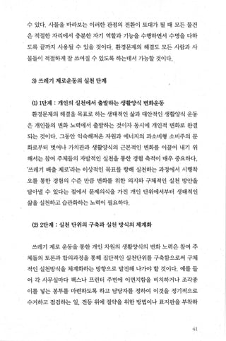 수 있다. 사물을 바라보는 이러한 관점의 전환이 토대가 될 때 모든 물건
은 적절한 자리에서 충분한 자기 역할과 기능을 수행하면서 수명을 다하
도록 끝까지 사용될 수 있을 것이다. 환경문제의 해결도 모든 사람과 사
물들이 적절하게 잘 쓰여질 수 있도록 하는데서 가능할 것이다.
3) 쓰레기 제로운동의 실천 단계
(1) 1단계 : 개인의 실천에서 출발하는 생활양식 변화운동
환경문제의 해결을 목표로 하는 생태적인 삶과 대안적인 생활양식 운동
은 개인들의 변화 노력에서 출발하는 것이자 동시에 개인적 변화로 완결
되는 것이다. 그동안 익숙해져온 자원과 에너지의 과소비형 소비주의 문
화로부터 벗어나 가치관과 생활양식의 근본적인 변회를 이꿀어 내기 위
해서는 참여 주체들의 자발적인 실천을 통한 경험 축적이 매우 중요하다.
’쓰레기 배출 제로’라는 이상적인 목표를 향해 실천하는 과정에서 시행착
오를 통한 경험의 수준 만큼 변화를 위한 의지와 구체적인 실천 방안을
담아낼 수 있다는 점에서 문제의식을 가진 개인 단위에서부터 생태적인
삶을 실천하고 습관화하는 노력이 필요하다.
(2) 2단계 : 실천 단위의 구축과 실천 방식의 체계화
쓰레기 제로 운동을 통한 개인 차원의 생활양식의 변화 노력은 참여 주
체들의 토론과 합의과정을 통해 집단적인 실천단위를 구축함으로써 구체
적인 실천방식을 체계화히는 방향으로 발전해 나가야 할 것이다. 예를 들
어 각 사무실마다 팩스나 프린터 주변에 이면지함을 비치하거나 조각종
이를 넣는 봉투를 마련하도록 하고 담당자를 정하여 이것을 정기적으로
수거하고 점검하는 일， 전등 위에 절약을 위한 방법이나 표지판을 부착하
41
 