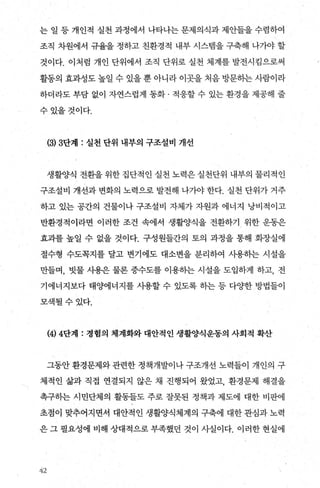 는 일 등 개인적 실천 과정에서 나타나는 문제의식과 제안들을 수렴하여
조직 차원에서 규율을 정하고 친환경적 내부 시스램을 구축해 나가야 할
것이다. 이처럼 개인 단위에서 조직 단위로 실천 체계를 발전시킴으로써
활동의 효과성도 높일 수 있을 뿐 아니라 이곳을 처음 방문하는 사람이라
하더라도 부담 없이 자연스럽게 동화 · 적응할 수 있는 환경을 제공해 줄
수있을것이다.
(히 3단계 : 실천 단위 내부의 구조설비 개선
생활양식 전환을 위한 집단적인 실천 노력은 실천단위 내부의 물리적인
구조설비 개선과 변화의 노력으로 발전해 나가야 한다. 실천 단위가 거주
하고 있는 공간의 건물이나 구조설비 자체가 자원과 에너지 낭비적이고
반환경적이라면 이러한 조건 속에서 생활양식을 전환하기 위한 운동은
효과를 높일 수 없을 것이다. 구성원들간의 토의 과정을 통해 화장실에
절수형 수도쪽지를 탈고 변기에도 대소변을 분리하여 사용하는 시설을
만들며， 빗물 사용은 물론 중수도를 이용하는 시설을 도입하게 하고， 전
기에너지보다 태양에너지를 사용할 수 있도록 하는 등 다OJ=한 방법들이
모색될수있다.
(4) 4단계 : 정혐의 체계화와 대안적인 생활양식운동의 사회적 확산
그동안 환경문제와 관련한 정책개발이나 구조개선 노력들이 개인의 구
체적인 삶과 직접 연결되지 않은 채 진행되어 왔었고， 환경문제 해결을
촉구히는 시민단체의 활동들도 주로 잘못된 정책과 제도에 대한 비판에
초점이 맞추어지면서 대안적인 생활양식체계의 구축에 대한 관심과 노력
은 그 필요성에 비해 상대적으로 부족했던 것이 사실이다. 이러한 현실에
t.k2
 