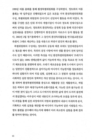 1999년 여름 총회를 통해 환경특별위원회를 구성하였다. 정토회의 여름
총회는 약 일주일간 진행되었으며 깊은 토론을 거쳐 환경특별위원회를
구성， 특별위원회 위원장과 간사1 인이 선임되어 활동을 하게 되었다. 특
위를 구성한 것은 단위 부서의 개별사업이 아니라 정토회 전체사업으로
써의 성격을 갖는다. 정토회의 환경특위는 공청회 등을 통해 의견수렴과
실천내용을 결정하고 집행하면서 환경실천과 자료조사 등의 활동을 했
다 2002년 2월 정기총회에서 그 동안의 환경특위활동을 한국불교환경교
육원이 그대로 계승히는 것을 내용으로 하면서 발전적 해소를 했다.
특별위원회의 구성에는 정토회의 공동체 대중 외에도 일반대중들까지
도 협조를 해야 한다. 특위의 결정 사햄l 따라 생활 환경이 전혀 달라질
수도 있기 때문이다. 이러한 특성을 지닌 환경특별위원회에서 ’쓰레기가
나오지 않는 1α% 생태순환적 삶이 가능하게 하는 것’을 목표로 한 ’쓰레
기 제로운동’을 천명하게 된다. 쓰레기 제로운동을 통해 도시에서 살아가
는 일반인이 친환경적으로 살아가는데 어디까지 가능한지를 정토회관이
하나의 실험지가 되어 직접 실험， 실천해 보고 그 경험과 성과를 토대로
사회적인 실천 빙반과 정책적인 개선 빙싼을 찾아보고자 히는 것이다. 이
를 위하여 환경특별위원회를 중심으로 재활용할 것은 재활용하고， 썩힐
것은 썩혀서 전부 재생가능하게 순환시켰을 때 가능한 것과 불가능한 것
이 어떤 것이 있는지 그리고 도시에서의 편리한 삶에 젖어 도저히 불편해
서 못살겠다는 아우성이 어떤 내용인지 조사하는데 초점을 맞추게 된다.
이 과정을 통해 실천 과정에서의 저항과 불편함의 내용이 자세하게 분석，
기록하고 사회 실천을 제안할 때 어디까지 가능하며 일반 사람들은 어느
정도 불편을 감수해야 하는지에 대해서 미리 최소한의 실험을 통해 결과
를 얻어야 한다는 것이다.
fY{
 