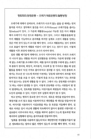 정토외의 왼경꾼동 - 쓰레기 제로꾼동의 월동밤앙
쓰레기에 대해서 살펴보자. 쓰레기가 나오지 않는 삶을 살 때에는 먼저
물자를 아끼고 절약해서 물건을 다시 쓰거나(reuse) 쓰레기 C월 줄이는
일 (reduce)이 있다. 그 가운데 재활용(recycle) 가능한 것은 다시 재활용
해서 쓰레기가 아닌 것으로 배출하는 것이 있다. 그리고 재활용물품에 있
어서 재활용 가능하다고 분리배출 하지만 실제로 그것이 재활용 안하는
것은 어떤 것이 있는지 조사를 해야 한다. 그리고 재활용히는 것이 경제적
으로 효율이 떨어져 재활용 비용이 너무 많이 드는 경우가 있다. 이렇게
재활용 이후 과정에 대해서도 조사가 되어야 한다.
일반 생활 폐기물에 대해서도 조사가 이루어져야 한다. 우리가 쓰레기
가 나오지 않는 생활을 하고자 실천활동을 전개하는 가운데 발생할 수밖
에 없는쓰레기를조사해야한다. 예를들어서 발생할수밖에 없는쓰레기
의 종류가 생리대， 화장지， 과자봉지， 우유팩 등 열 가지라고 했을 때 실천
활동을 통해서 ’다섯 가지로 줄이자’라고 결의할 수 있다. 다섯 종류의 쓰
레기는 무조건 안 나오게 하려면 이번에는 ’공동체 내부에서 과자를 먹지
말자’라고 뭇을 모을 수 있다. 이렇게 돗을 모으는 과정에서 ’나는 과자를
먹지 않고서는공동체 생활을할수 없다. 그래서 나는공동체를냐가겠다
’고 하는 사람이 발생할 수 있다. 이렇게 공동체를 나가는 사람들이 몇 명
이 발생하는지， 정토회를 방문하는 어린이들과 회원들의 저항은 어느 정
도인지 살펴볼 수 있다. 이것이 전부 실험의 대상이 될 수 있다.
먹고 안먹는 행위가 중요한 것이 아니다. 새로운 대안을 만들어야 한다.
’화장지를 쓰지 말고 물을 이용하자라고 제안했을 때 대안을 만들어야 한
다. 바가지를 사용하다가 시설보완을 하는 등 토론을 거듭해야 한다. 실
제로 어려운 일이 아닌데 생활에 익숙해지지 않아서 불편한 사항이면 시
설보완이 이루어져야 하고 어렸을 때부터 습관이 드는게 필요하면 학교
에서부터 실행해야 된다는 분석자료를 만들어야 한다.
’일회용 생리대를 사용하지 않는다’라고 제안한다면 여성활동가들이 많
은 정토회로서는 얼마나 많은 저항이 있는지 조사를 해야 한다. 이 모든
45
 