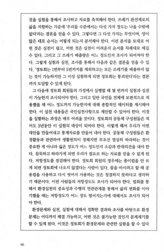 쩌
것을 실험을 통해서 조사하고 자료를 축적해야 한다. 쓰레기 완전제로의
삶을 지향하는 가운데 ’우리들 수준에서는 다섯 가지 정도는 나올 수밖에
없다’라는 결론을 얻을 수 있다. 그렇다면 그 다섯 가지는 무엇이며， 양이
많은 대로 순서는 어떻게 되는지 분석해야 한다. 이런 분석을 토대로 어
떤 것은 실천이 쉽고， 어떤 것은 실천이 어려운지 순서를 차례대로 매길
수 있다. 그리고 그 쓰레기 배출량은 어느 정도인지 조사가 되어져야 한
다. 그렇게 실험과 실천 조사를 통해서 다음과 같은 결론을 얻을 수 있
다. ’정토회는 1번부터 5번까지를 제외하고는 모든 쓰레기를 배출하지 않
는 것이 가능하지만 그 이상 실험하게 되면 정토회는 붕괴된다’라는 결론
까지도달할수있게된다
그 다음에 정토회 회원들의 가정에서 실행할 때 몇 번까지 실험과 실천
이 가능한지 조사되어야 한다. 그리고 일반 국민들 전체에 보편적으로 적
용했을 때 어느 정도까지 가능한지에 대해 종합적인 데이터를 제시해야
한다. 이 실천 내용들은 국민실천사항으로 제안할 수 있어야 한다. 이것
을 실험하는 과정은 매우 어려울 것이다. 정토회의 공동체 구성원들은 적
어도 3년동안 이 실혐의 대상이 되어야 한다. 이렇게 해서 우리가 어떤
대안을 만들어내고 통계자료를 만들어 내야 한다. 공동체 구성원들은 환
경활동과 관련하여 생활원칙이 정해지면 무조건 열심히 따라하는 것이
중요한 게 아니라 싫은 정도가 어느 정도인지 소감과 반대의견을 내야 한
다. 침묵하고 따라가게 되면 우리가 펼요로 히는 자료를 얻을 수 없게 된
다. 저항정도를 점검해야 한다. 정토회 회원의 경우에는 종이컵을 안 쓰
게 되면 정토회에 나오지 않겠다는사람이 있다. 물을마시려고할때 공
용겁을 사용하고 다시 씻어서 사용하는 것은 청결하지 못하다고 생각하
기 때문이다. 이런 사람들의 저항정도도 조사가 되어야 한다. 법회를 통
해서 환경실천의 중요성과 수행의 연관관계를 통해서 삶의 변화를 이야
기했을 때는 저항정도가 어느 정도 떨어지는가에 대해서도 조사가 되어
야한다.
환경문제와 실천， 실험에 대해서 정확한 결과와 조사를 바탕으로 환경
문제는 어디까지 해결 가능하고， 어떤 것은 불가능한 것인지 문제제기를
할 수 있게 된다. 이것은 정토회가 환경문제와 관련한 실험을 할 수 있다
 