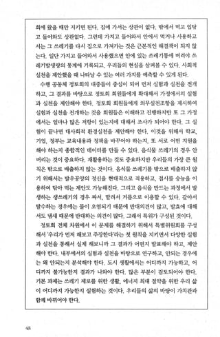 4-8
회에 왔을 때만 지키면 된다. 집에 가서는 상관이 없다. 밖에서 먹고 입닦
고 들어와도 상관없다. 그런데 가지고 들어와서 안에서 먹거나 사용하고
서는 그 쓰레기를 다시 집으로 가져가는 것은 근본적인 해결책이 되지 않
는다. 일단 가지고 들어와서 사용했으면 안에 있는 쓰레기통에 버려야 쓰
레기발생량의 통계에 기록되고 우리들의 현실을 살펴볼 수 있다. 사회적
실천을제안했을때 나타날수있는여러 가지를 예측할수있게 된다.
수행 공동체 정토회의 대중들이 중심이 되어 먼저 실험과 실천을 전개
하고， 그 결과를 바탕으로 정토회 회원들에게 확대해서 가정에서의 실험
과 실천을 제안해야 한다. 정토회 회원들에게 의무실천조항을 제시하여
실험과 실천을 전개하는 것을 회원들은 이해하고 진행하지만 또 그 가정
에서는 얼마나 많은 저항이 있는지에 대해서 조사가 되어야 한다. 그 실
험이 끝나면 대사회적 환경실천을 제안해야 한다. 이것을 위해서 학교，
기업， 정부는 교육내용과 정책을 바꾸어야 동}는지， 또 서로 어떤 지원을
해야 송}는지 종합적인 데이터를 만들 수 있다. 음식물 쓰레기의 경우 안
버리는 것이 중요하다. 재활용하는 것도 중요하지만 우리들의 가장 큰 원
칙은 밖으로 배출하지 않는 것이다. 음식물 쓰레기를 밖으로 배출하지 않
기 위해서는 발우콩양의 정신을 현대적으로 적용하고， 접시를 숭늄을 이
용하여 닦아 먹는 제안도 가능해진다. 그리고 음식을 만드는 과정에서 발
생하는 생쓰레기의 경우 짜서， 말려서 거름으로 이용할 수 있다. 갈아서
탈수하는 경우에는 물이 오염되기 때문에 반대의견이 많고， 발효에 대해
서도 냄새 때문에 반대하는 의견이 많다. 그래서 특위가 구성된 것이다.
정토회 전체 차원에서 이 문제를 해결하기 위해서 특별위원회를 구성
해서 ’우리가 먼저 해보고 주장한다’라는 첫 원칙을 지키면서 다OJ=한 실험
과 실천을 통해서 실제 해보니까 그 결과가 어떤지 발표해야 하고， 제안
해야 한다. 내부에서의 실험과 실천을 바탕으로 연구하고， 안되는 경우에
는 왜 안되는지 분석해야 한다. 도시 생활에서는 어디까지 가능하고， 어
디까지 불기능한지 결과가 나외야 한다. 많은 부분이 검토되어야 한다.
기본 과제는 쓰레기 제로를 위한 생활 에너지 최대 절약을 위한 우리 삶
이 어디까지 가능한지 실험하는 것이다. 우리들의 삶의 바탕이 가치관과
함께바뀌어야한다.
 