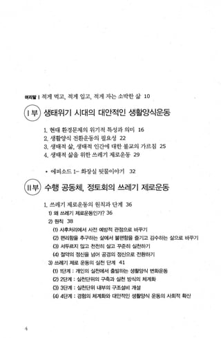 머리뭘 | 적게 먹고， 적게 입고， 적게 자는 소박한 삶 10
탱 생태위기 시대의 대안적인 생활양식운동
1. 현대 환경문제의 위기적 특성과 의미 16
2. 생활양식 전환운동의 필요성 22
3. 생태적 삶， 생태적 인간에 대한 불교의 가르침 25
4. 생태적 삶을 위한 쓰레기 제로운동 29
• 에피소드 1- 화장실 뒷물이야기 32
행 수행 공동체 정토호|으| 쓰레기 제로운동
4
1. 쓰레기 제로운동의 원칙과 단계 36
1) 왜 쓰레기 제로운동인가? 36
2) 원칙 38
(1) 사후처리에서 사전 예방적 관점으로 비꾸기
(2) 편리함을 추구하는 삶에서 불편함을 즐기고 감수하는 삶으로 바꾸기
(3) 서두르지 않고 천천히 살고 꾸준히 실천하기
(4) 절약의 정신을 넘어 공경의 정신으로 전환하기
3) 쓰레기 제로 운동의 실천 단계 41
(1) 1단계 : 개인의 실천에서 출발하는 생활양식 변화운동
(2) 2단겨1: 실천단위의 구축과 실천 방식의 체계화
(3) 3단겨1: 실천단위 내부의 구조설비 개설
(4) 4단겨1: 경험의 체계화와 대안적인 생활양식 운동의 사회적 확산
 